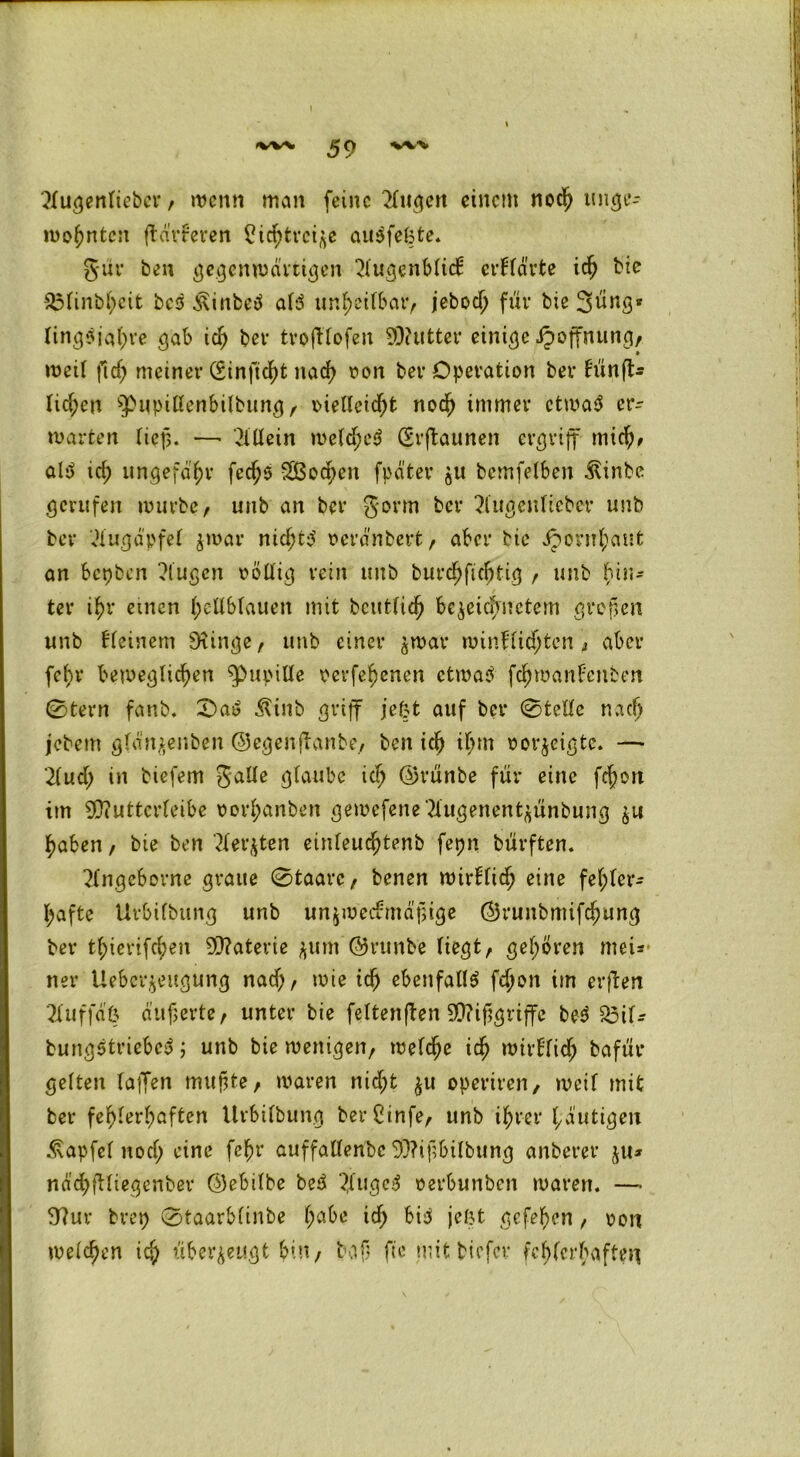 2lugenlieöev , wenn man feine tilgen einem noch unge- wohnten dürreren Sichtrci^e auSfefcte. gur ben gegenwärtigen ^lugenblid: erflärte ich bie $3finbheit bcS ixinfceS als unheilbar, jebod; für bie 3üng« ling$jaf)ve gab ich ber tvofUofeit 99?utter einige ipoffnung, weil ftch meiner (Sinficht nach von ber Operation ber l'ünft- lid;en ^npißenbilbung, vielleicht noch immer etwas er- warten lief. ■—• Allein welches (Srftautten ergriff mich# als id; ungefähr fedjS SBochen fpd'ter ju bcmfelben ^inbe gerufen würbe, unb an ber gorm ber 2lugenlieber unb ber Augapfel jwar nicf;to’ verändert, aber bie Jpornhaut an bepben klugen völlig rein unb burchfichtig , unb hin- ter ihr einen hellblauen mit bcittfich bereichnetem großen unb kleinem Siinge, unb einer $war winJlichtcn, aber fef>r beweglichen ^»upille verfehenen etwas fchwanEenben 0tern fanb. 0aS Äinb griff jefct auf ber 0tellc nach jebem glan^enben ©egenflanbe, ben ich ihm vorjeigte. —* 2luch in biefem galle glaube ich ®rünbe für eine fchort im 9)?uttcrleibe vorl;anben gewefene?lugenent^ünbung git haben, bie ben ^let^ten einleuchtenb fepn bürften. 3(ngcborne graue 0taarc, benen wirklich eine fehler- hafte Urbifbung unb unzweckmäßige @runbmifd;ung ber thierifchen SQ?aterie $um ©runbe liegt, gehören meiß- ner Ueber^eugung nad;, wie ich ebenfalls fchon im erften 2luffdß äußerte, unter bie fettenden Mißgriffe beS 23il- bungStriebcS ; unb bie wenigen, welche ich wirklich bafür gelten laffen mußte, waren nid;t $u operiren, weil mit ber fehlerhaften Urbifbung berCinfe, unb ihrer häutigen Äapfel nod; ritte fehl* auffallende 93?ißbilbung anberer ju* nächdlügenber ©ebilbe beS ?,lugeS verbunden waren. —• 9?ur brep 0taarblinbe ha^e x$) fci3 jeßt gefeßen, von welchen ich überzeugt bin, baß fte mit tiefer fehlerhaften