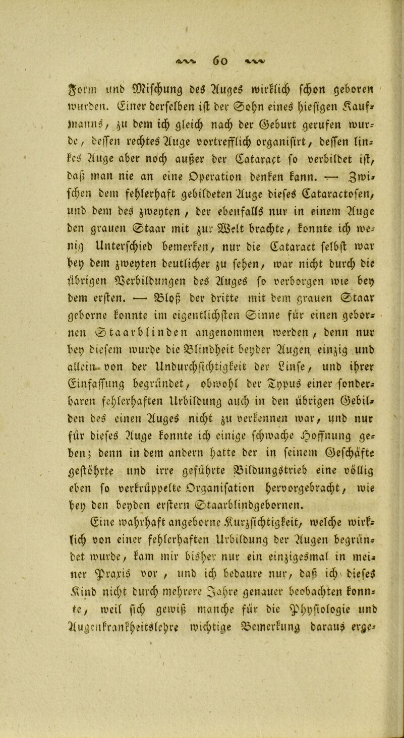 gönn tinb 0D?tfc|>un^ be$ 2(uge$ nm*bltdj> fdjon geboren würben. (Sinei* berfcTben ift bei* 0ef)n eine3 hiefigen <\auf* Wann?, $u bem id) gleich nach bei* ©ebuvt gerufen mür- be / beffen rechtet 2luge vortrefflich organifirt, beffen lin- b'c? ?luge aber noch aufm* bei* datavact fo verbilbet ift, bafj man nie an eine Operation benben bann. —- 3wU fc^cn bem fehlerhaft gebilbeten iüuge tiefet dataractofen, imb bem be? jmepten , ber ebenfalls nur in einem ‘2fuge bcn grauen 0taar mit $ur SßMt braute, bonnte ich we- nig Unterfdjieb bemerken, nur bie dataract felbft mar bep bem $mepten beutlidm &u fc!>en, mar nicht burch bie übrigen ^cvbilbttngcn bes 2lüge» fo oerborgen wie bep bem erften. — 33lQf, ber britte mit bem grauen 0taar geborne bonnte im eigentlichen 0inne für einen gehör« neu 0taarblinben angenommen werben , benn nur bet; tiefem mürbe btc 2Minbl;eit bepber 2lugen einzig unb alleitu von bei* Unburcbficf;tigbeit ber 2infe, unb ihrer dinfaffung begrünbet, obmofü bei* £ppu$ einer fonber« baren fehlerhaften Urbilbung auch in ben übrigen (Bebif* bcn fce^ einen 3iuge$ nid;t $ti verbennen mar, unb nur für biefeS ?luge bomtte id; einige fchmac^e Jpoffnung ge« ben; benn in bem anbern l;atte ber in feinem ©efchafte geftöl;rte unb irre geführte föilbunggtrieb eine rollig eben fo verbrüppeltc Organifation ^erx?Dvrjebrac^t, wie bet; ben bepben erftern 0taarblinbgebot*nen. dine wahrhaft angebornc Äur^fichtigbeit, welche mirb^ (ich von einet* fehlerhaften Urbilbung bei* klugen begrün« bet mürbe, bam mir biöl;er nur ein ein$igc$mal in »neu ner ^va>*iö vor , unb id; bebaure nur, baff id;\ tiefeS 5\inb nicht burch mehrere 3h'e genauer beobachten bonn« tc, weil ftd; gewiß manche für bie spi;t;ftologie unb 3lugcnbranfheit$lebve wichtige $$emerbung barau? evgc«