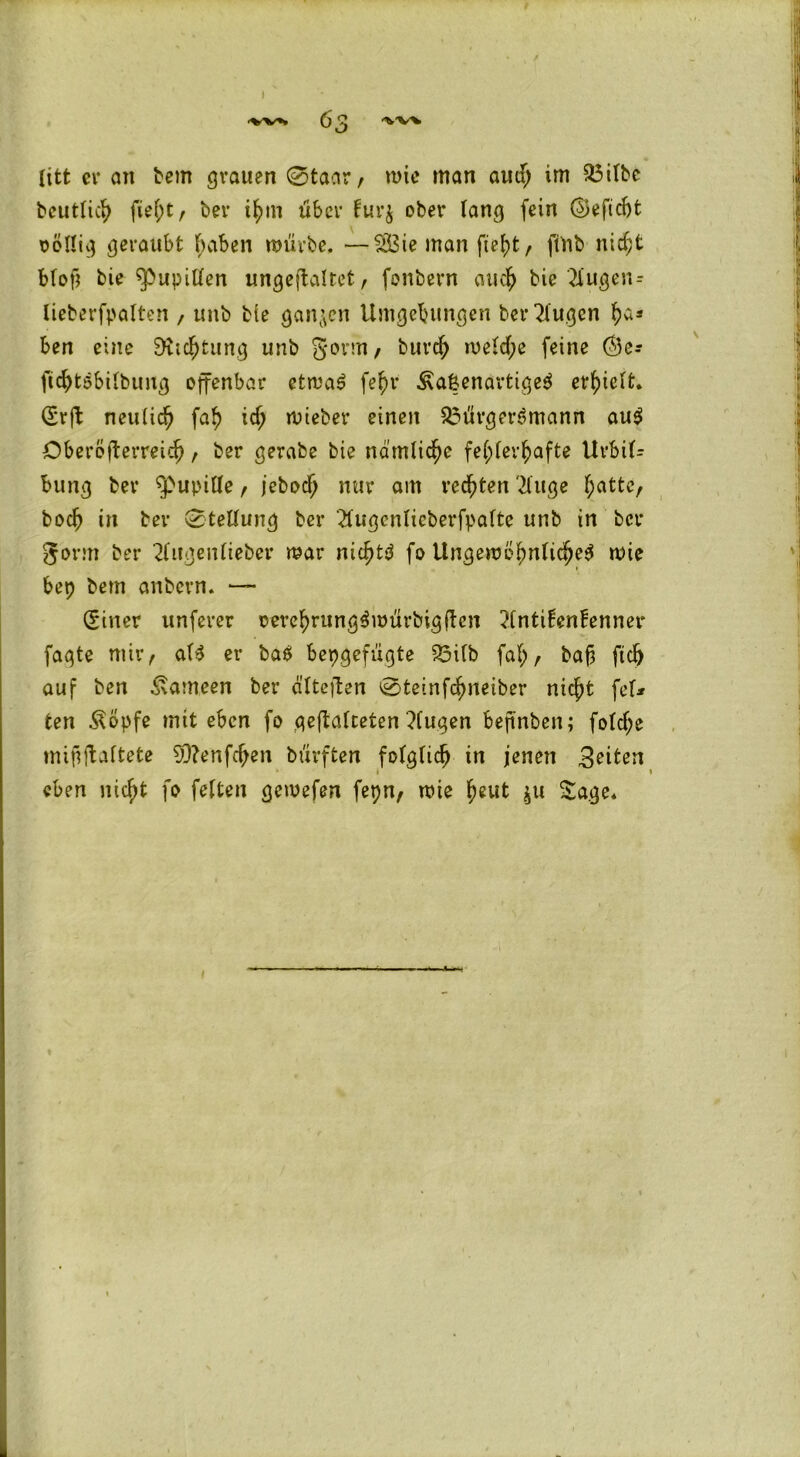 litt er an bem grauen 0taar, mie man aud; im Bilbe bcutlich fieht, ber ihm über tur$ ober lang fein ©eftcbt völlig geraubt haben mürbe, —$S3ie man fleht, fittb nicht blotl bie ^ßupillen ungeffaltet, fonbern auch bie 2tugen= Iieberfpalten , unb bie ganzen Umgebungen ber klugen h*s ben eine Dichtung unb gönn, burch meld;e feine ($5er fichtSbilbung offenbar etmaS fe^v ÄalenartigeS erhielt* (Srff neulich fah i<h mteber einen Bürgersmann aus Oberöfferreich, ber gerabe bie nämliche fehlerhafte Urbil- bung ber Pupille , jebodj nur am rechten 2fuge \)attt, boch in ber Stellung ber 2lugcnlicberfpaltc unb in ber gorm ber klugen lieber mar nichts fo Ungewöhnliches mie bep bem anbcrn, — (Siner unferer oerehrungSmürbigffen ?lnti!en!enner fagte mir, als er baS bepgefugte Bilb faf;, bafj fleh auf ben Kameen ber älteffen 0teinfchneiber nicht fei* ten Äöpfe mit eben fo geftalceten ?lugen bejinben; fold;e mififfaltete 50?enfd;en büvften folglich in jenen feiten eben nicht fo feiten gemefen fepn, mie ^eut $u Sage,