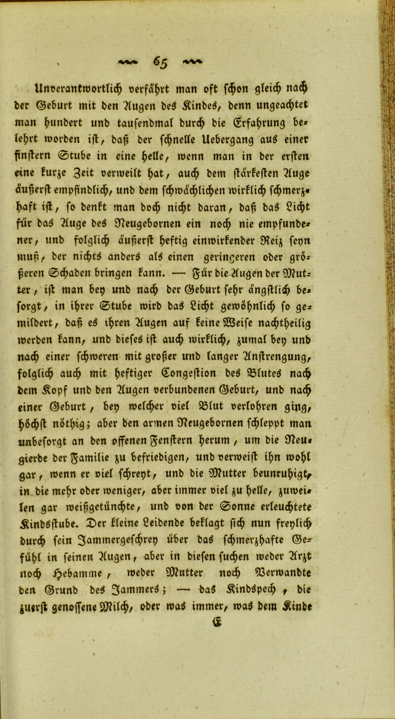 I tlnoerantwörtlich oerfahrt man oft fcßon gleich nach ber ©eburt mit ben klugen be$ $inbe$, benn ungeachtet man hebert unb taufenbmal burch bie (Erfahrung be* lehrt worben ift, baß ber fchnetle Uebergang au$ einer finftern 0tube in eine helle, wenn man in ber erften eine fur$e 3eit verweilt hat, auch bem ftärfeften ?luge äußerft empßnblich, unb bem fchmä'chlichen wirklich fchmerj* ^aft ift, fo benlt man boch nicht baran, baß ba$ Sicht für ba$ 2luge be$ Steugebornen ein noch nie empfunbe* ner, unb folglich äußerft h*ftig einwirtenber 9?ei$ fepn mup/» ber nichts anber$ al$ einen geringeren ober grö- ßeren 0cf>aben bringen Üann. — gür bie klugen ber But- ter , ift man bep imb nach ber ©eburt fehr ängftlidj be* forgt, in ihrer 0tube wirb ba$ Sicht gewöhnlich fo ge* milbert, baß e3 ihren klugen auf feine $Ö3eife nachtheilig werben fann, unb biefeö ijl auch wirklich, jumal bep unb nach einer ferneren mit großer unb langer 2lnftrengung, folglich auch wit heftiger Songeftion be$ 33lute$ nach bem £opf unb ben 2lugen oerbunbenen ©eburt, unb nadjj einer ©eburt, bep welcher oiel 23lut oerloßren ging/ hÖdhft nöthig; aber ben armen Üteugebornen fchleppt man nnbeforgt an ben offenen Jenftern herum / um bie 9?eu* gierbe ber gamilie *u beliebigen, unb oerweift ihn wohl gar/ wenn er oiel fhrept, unb bie Butter beunruhigt in bie mehr ober weniger/ aber immer oiel &u helle, $uwei« len gar weiß getünchte, unb oon ber 0onne erleuchtete Äinböftube. £>er kleine Seibenbe beflagt ftch nun freplich burch fein 3ammergefchrep über baö fchmer^afte ©e- fühl in feinen klugen, aber in biefen fuchen weber 2lrjt noch ipebainme , weber SOtutter noch ^erwanbte ben ©runb be$ 3arti|ttev^ > — ba$ Äinbäpech , bie juevjt genoffene 3Dtilch/ ober wa$ immer, wa$ bem $inbe <£