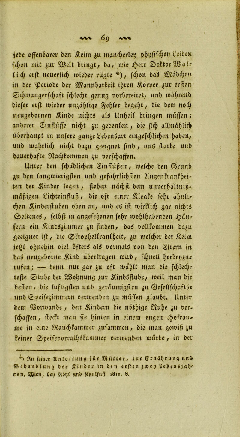 iebe offenbarer ben $cint $u manrherfep pf;pfiffen Cetben fchon mit $ur SS3elt bringt, ba, wie Jjerr 2)oftor2Öal- fidh erfl neuerlich wieber rügte *), fcf)on bdS 50?äbchen in ber ^eviobe ber Sföannbarfeit il;ren Körper $ur erftcjx 0chwangerfchaft fehlest genug oorbereitet, unb wäßrenb biefer erft wieber unzählige genfer begeht, bie bem noch neugebornen ^inbe nid^t^ als Unzeit bringen muffen; anberer (Sinfltiffc nicht $u gebenden , bie fich allmählich überhaupt in unfeve gan$e CebenSart eingefallen l;aben, unb wahrlich nicht ba$u geeignet finb, unS ftavf'e unb bauerhafte O^athfommen $u oerfc^affen. Unter ben fcfjdbfictyen (Einflüßen, welche ben ©runb $u ben langwierigen unb gefährlichen 2lugenfranfhei~ tcn ber Äinber legen , flehen näc^ft bem unoerhältniß-- mäßigen Oichteinfluß, bie oft einer 3Uoafe feßr ähnli- chen Äinberftuben oben an, unb eS ift mirHid; gar nichts (Seltenes , felbft in angefehenen fefyr wohlhabenben ipdu^ fern ein -Stinb^immer $u ßnben, baS oollfommen ba^u geeignet ift/ bie Sfrophellranlheit, $n »vefd^er ber ^eim je&t ohnehin oiel öfters als oormalS oon ben (Eltern in baS neugeborne $inb übertragen wirb, fchnell l;erben$iu rufen; *— beim nur gar $u oft wählt man bie fchlech* tefte 0tube ber SSohnung $ur ÄinbSftube, weif man bie heften, bie luftigften unb geräumigftcn $u ÖefellfchaftS* unb 0peife^immern rerwenbcn $u mü|Ten glaubt. Unter bem 93orwanbe, ben Äinbern bie nötige 9tuhe $u oer= fchaffen, ftecFt man fte hinten in einem engen JJofrau* me in eine Rauchkammer $ufammen, bie man gewiß $u feiner 0peiferorrathSkammev oerwenben würbe, in ber h 3n feinet ttnleifung für Jttütter, jur ©rnäfjrung unl> SSc&nnMung Der £inöcr in Den erfUn 4tt>e9 Se&en$.iftfr« een, ^ien, t»ey 9t$£f Hr.b ÄflHffufi- ‘8»o. 8.