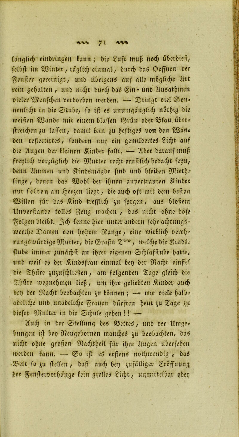 ton^Iid^ einbringen fann; btc Cuffc muß nodj ubcrbieß, fclbß; im SÖSinter, täglich einmal, burd) ba$ Deffricn bei* genfler gereinigt, unb übrigens auf alle mögliche ?l'vt rein gehalten , unb nicht burch baS (£in = unb 2tuSathmcn ricCer 93?cnfcf)en oerborben werben. — Srirfgt oiel 0on- nenlidht in bic @tubc, fo ift eS unumgänglich notljig bie weißen SÖänbe mit einem Mafien Önin ober $3(au über* ftreic^en $u (affen/ bamit Hein ju ^eftige^ Dort ben 2ßän« ben reflecttrtcS, fonbevn nur, ein gemilberteS 2itf;t auf bie klugen ber Fleinen Äinber fällt, 2lber barguf muß freplicfj ocr$ügltdj bie 99?utter recht ernftlid) bebaut fepn, beim Kimmen unb ÄinbSmägbe ftnb unb bleiben 93?ieth- Finge, benen bai> 2ßof)l ber if;nen anoertrauten Äinber nur feiten am Jpev$en liegt, bie auch oft mit bem befteit Sfßillen für bas .Sxinb trefflich $u forgen, aus bloßem Unoerftanbe tollet 3eug machen , ba$ nicht ohne bßfe geigen bleibt. 3 cf) Fenne hier unter anbern fef)r adjtungS- wertf;e Samen oon bobem Stange, eine nnrfricfj oeref)- nmgewurbige 93?utter, bic Oräftn S**, welche bie 3Unb3- ftube immer junädjft an i^rcr eigenen 0chlafftube hatte, unb weif cS ber ÄinbSfrau einmal bet) ber Stacht einftel bie £f>ure jujufchließen, am folgenben Sage gleich bie Sßüre wegnehmpn lief;, um ihre geliebten Äinbey auch bet; ber Stacht beobachten ju Fönnen; —• wie otele ^af6- abcltdjc unb unabclicfje grauen bürften 1)eut ju Sage biefer S3?utter in bie 0djule gel;en !! — 2ludjj in ber 0tellung bc$ SÖetteS, unb ber Umge* bnngen ift bet) Steugebornen manches $u beobachten, baS nicf;t ohne großen Stachst für ihre Gingen überfehen werben Hann. 0o ift eS erjtcnS nothwenbig , baS 23ett fo $u (teilen, baß auch bet) zufälliger (SrÖffnung ber S'enjteroorhänge Hein gyellcS £icht, unmittelbar pbc;*