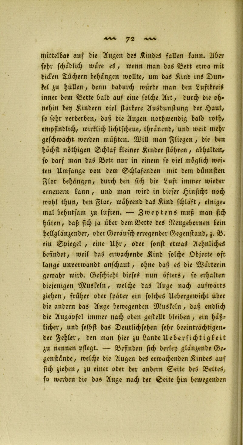 mittefba* auf bte 2(ugen beS ÄinbeS falten fann. $ber \ fc^r fdjä'Mid) wäre eS, mcnn man baS $3ett etma mit bicfen &üd;ern behängen motlte, um bas &inb inS Sun* fei $u 1)ütten, bentt babuvcjj mürbe man ben CuftfreiS inner bem 33ette halb auf eine fotdje 2lrt, burdh bie oh* ne^in bet> Ätnbern r>iet ftdrfere 2luSbünftung ber dpaut, fo fe^r »erberben, baß bte klugen nothmenbig halb rotfv empftnblich, mirflidh Ucfytfd^eue, thränenb, unb meit mehr gefdjmä'djt merben müßten. $3ill man fliegen / bie b*n hödhft nötigen 0d[)laf fleiner Äinber ftöhren, abhaltenf fo barf man baS 23ett nur in einem fo »iel möglich mei* ten Umfange »on bem 0chlafenben mit bem biinnften glor behängen, burch ben fidf) bie 2uft immer mieber erneuern bann, unb man mirb in biefer ipinftc^t noch mohl thun, ben $lor, mährenb baS ^inb fchläft, einige* mal befyutfam $u lüften. — SweptenS muß man ftch hüten, baf5 ftd? ia über bem£3ette beS Dieugebornen fein hellglätt$enbcr, ober(55eräufch erregenber ©egenjtanb, $. 85. ein 0piegel , eine Ul>r, ober fonft etmaS Sehnliches beftnbet, meit baS ermac^enbe Äinb fofcfye Objecte oft lange unoermanbt anfdjaut, of?ne baß eS bie Sßdrterin gemahr mirb. ©efc^ie^t biefeS nun öfters, fo ermatten biejenigen 90?uSfeln, mcld;e baS Suge nach aufmärts $iehen, früher ober fpä'tev ein fold;cS Ucbergemid^t über bie anbern baS 2iuge bemegenben 90?ttSfeln, baß enblidj bie Augapfel immer nach oben gesellt bleiben, ein ^)dß* li$ev, unb felbft baS £)eutlichfehen fef;r beeinträchtigen* ber gehler, ben man hiev ^u Canbe lleberfichtigfeit $u nennen pflegt. —■ 23cßnbeti ftch berlep gldnjenbe (55c* genjtänbc, melche bie Sugen beS ermachenben ÄinbeS auf ftch ziehen , ju einer ober ber anbern 0eitc beS 53etteS, fo merben bie baS Suge nadh ber 0eite hi» bemegenben