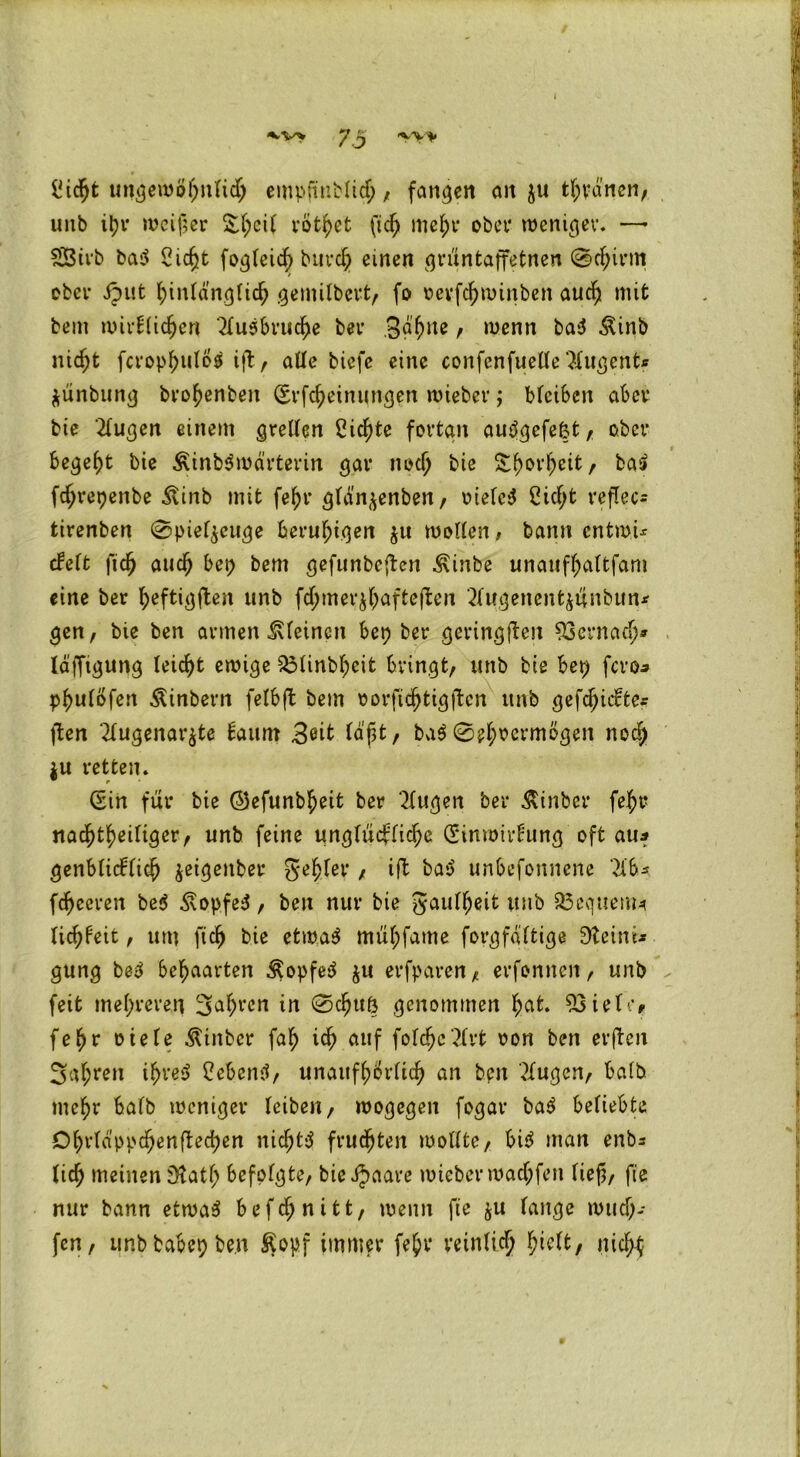 *«.v> y ^ >v» ^ic^fc ungewöhnlich empfiiiblich , fanden an zu tränen, unb i\)v weiter £{;et( vot^ct (ich mehr ober weniger. — £8irb basJ Sicht fogleicf) burch einen grüntaffetnen Schirm / ober jjut hinlänglich gemilbert, fo oevfehwinben auc^ mit beut wirklichen Ausbruche bei* gähne, wenn ba$ £inb nicht fcrop^ulo^ ift, alle biefe eine confenfuelle Augents ZÜnbung brohenben (Erfcheinungen wieber; bleiben aber bie Augen einem grellen Siebte fortan auögefefct, ober begeht bie &inbdroärterm gar noch bte S^orfteit, ba$ fc^repenbe dtinb mit fef)r gldn^enben, oielcS £icf;t reflec- tirenben (Spielzeuge beruhigen z« wollen, bann entm.ü ekelt fich auch bep bem gefunbeften 3\inbe unaufhaltfam eine ber fyeftigften unb fdjmerzhaftefien Augenentzunbun* gen, bie ben armen kleinen bep ber geringjten 93ernach* läfftgung leicht ewige 53linbf)eifc bringt, unb bie bep fero* phulöfen Äinbern felbft bem oorftchtigjtcn ttnb gefc^iifte? ften Augenärzte kaum geit (dpt, baS Sehvermögen noch Zu retten. (Sin für bie (Sefunb^eit ber Augen ber Äin.bcr fef>r nachteiliger, unb feine unglückliche (Einwirkung oft au* genblickfich ^eigenbet gehler , ift baS unbefonnene Ab«, fchecren be$ Kopfes, ben nur bie gaulljeit unb 23cquem* Itchkeit, um fiel) bie etwas müpfame forgfältige 3teinr* gung bsS behaarten $opfeS zu erfparen, erfonnen, unb feit mehreren 3ahrcn in Schuft genommen hat. 93ielt’r fepr Diebe Äinbcr fap ich auf foldjcArt oon ben evften 3a(;ren ihres hebend, unaufhörlich an bpn Augen, halb mehr halb weniger (eiben, wogegen fogar baS beliebte Dhrlappchenftechen nichts fruchten wollte, bis man enb* lief; meinen jHatl; befolgte, bieijaare wieberwachfett lieft, ft'e nur bann etwas befepnitt, wenn fte zu lange wuch- fen, unbbabepbe.n ßopf immer fehv* reinlich l^tebt, nich$
