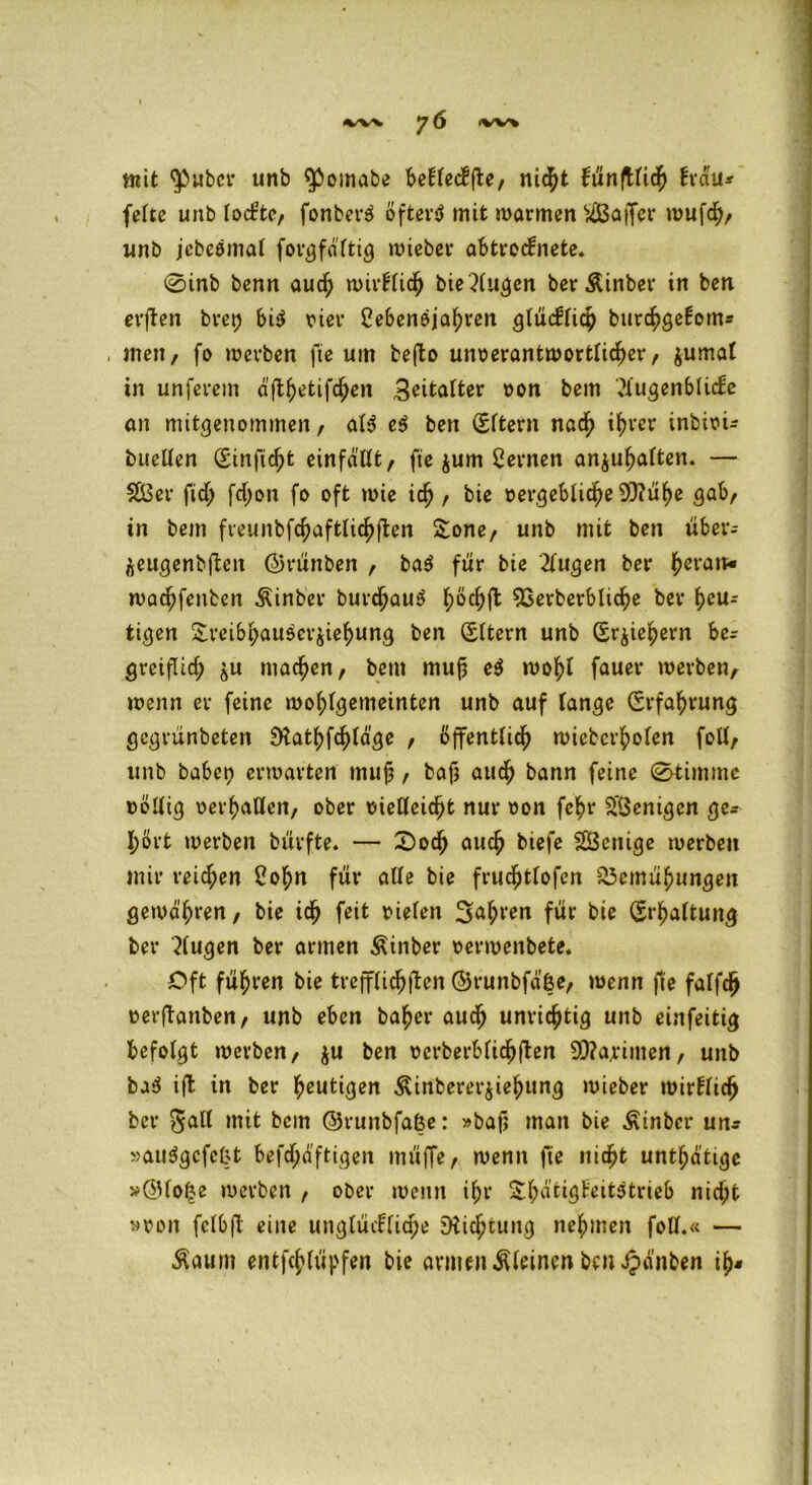 mit $ubcr unb ^omabe betleckfte, nicht künjtlich krau* feite unb lockte, fonbet'3 öftevtf mit warmen Gaffer wufch, unb jebeömal fovgfdftig wieber abtrecknete. 0inb benn auch wirklich bie Augen ber Äinber in ben erften bret; bi$ riet* Cebenöjahren glücklich burchgekom* , men, fo werben fte um befto unverantwortlicher, $umal in unferem äfl^etifc^en Beitalter von bem Augenblicke an mitgenommen/ aU e$ ben (Eltern nach ihrer inbivi* bttcllen (Einficht einfaUt, fie jum fernen an$ul>alten. — 2Öer ftd; fd;on fo oft wie ich, bie vergebliche 9)?ühe gab/ in bem freunbfchaftlichfken Sone/ unb mit ben über- äeugenbften ©rünben , ba$ für bie Augen ber heran* wachfenben Äinber burdjauS ^öc^ft 93erberbliche ber heu- tigen Sveibl;au5crjiehung ben (Eltern unb (Erziehern be- greiflich ^u machen/ bem muß e$ wohl fauer werben, wenn er feine wohlgemeinten unb auf lange (Erfahrung gegrünbeten SKathfchläge , öffentlich wicbcrholen foll, unb habet) erwarten mu§ / bafj auch bann feine 0timme völlig verhallen, ober vielleicht nur von fehr Wenigen ge* hört werben bürfte. — £)och auch biefe SÖenige werben mir reid;en 2ohn für alle bie frud)tlofen Bemühungen gewähren, bie ich feit vielen 3al;ren für bie (Erhaltung ber Augen ber armen ^inber verwenbete. Oft führen bie trefflichen ©runbfäße, wenn fte falfch verftanben, unb eben baher auch unvichtig unb einfeitig befolgt werben, $u ben vcrberblidhften 9D?arimen, unb ba$ ifb in ber heutigen Äinbererjiehung wieber wirklich ber gall mit bem ©runbfafce: »baf? man bie Ätnbcr un* »audgefefct befd;äftigen müffe, wenn fie nicht untl;ätige »QUo|e werben , ober wenn ihr Shätigkeitätrieb nicht »von felbjt eine unglückliche Dtichtung nehmen foH.« — $aum entfehlüpfen bie armen kleinen ben £>änben ih«