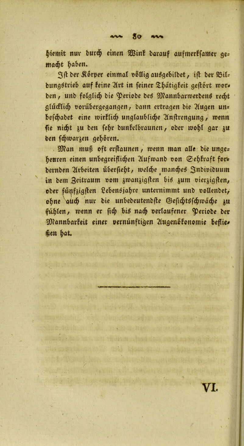 ■%'V*» Jo *** hiemit nuv bur<h einen SSßinf barauf aufmerffamer ge= macht haben. Sfl bei* Körper einmal völlig auSgebilbet, ifb bet- 23il- bungötrieb auf feine 3lrt in feiner S^ätigfeifc geftört wor* ben, unb folglich bie ^eriobe beg 9)?annbarwerben$ recht glücklich vorübergegangen, bann ertragen bie klugen un? befchabet eine wirklich unglaubliche 2lnftrengung, wenn fte nicht ju ben fef>r bunfelbrauncn, ober wohl gar $u ben fchmarjen gehören. 90?an muf} oft erftaunen, wenn man alle bie unge^ heuren einen unbegreiflichen 2lufwanb von 0ehfraft for* bernben Arbeiten überfiel;t, welche manche^ 3nbtvibuum in bem Zeitraum vom ^wan^igflen bis jum vier^igflen, ober ^tfaigften Lebensjahre unternimmt unb vollenbet, ohne nur bie unbebeutenbjbe ©eftchtSfchwache $u filmten / wenn er ftch bis nach »erlaufener $>eriobe ber !Ö?annbarfeit einer vernünftigen 2lugenofonomie beflie* #en hat. \ vi. \