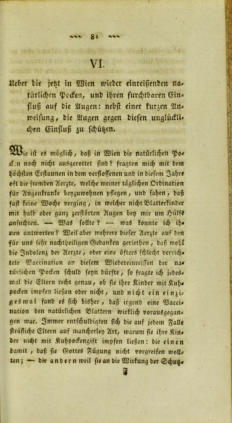 VI. Heber t>!e jefct in SBiert nneber einwiffettbcit tfü* tätlichen Reefen, tinb ihren furchtbaren (Sin* ffug auf bie klugen: nebft einer furjeit Sltt* weifung, bie Singen gegen tiefen ungfücflU d>en GEinfluf* ju fehlen* « ie itf e$ möglich/ bag in Sßiett bie flatiMichett fpo* ,cF:n noch nicht au$gerottet ftnb? fragten mich mit bent höd;gen (SrgaUticn inbem verflogenen unb tnbiefem Jahve oft bie fremben Siebte, Welche meiner täglichen Orbingtion für Slugentrante bet^uwohnert pflegen, uhb faheri / bag faft teine SBoche verging / in welcher nicht SMatterfKnber mit halb ober ganj jergörten ?fugen bep mir um Jpülf£ anfuchten» *— 2Ba0 feilte ? — wa$ tonnte ich t' nen antworten? SÖeilaber mehrere biefer Siebte auf ben für uns fehv nachteiligen ©ebanten geriethen / bag wobt bie Jnbolen* ber Siebte / ober eine öfters fcfclccht verrieb* tete S'accination an biefertt SBiebeteinreigert ber na* türlidben fpecten fchulb feph bürfte, fo fragte ich jebeS* mal bie (Eltern ted;t genau, ob ge ihre ßinber mit£uh* pocten impfen liegen ober nicht, unb nicht etrt ein^U ge0mal fanb eS fich bt^^er, tag irgenb eine 93acci* tiatiön ben natürlichen flattern wirtlich vorausgegart* gen war* Jmmer entfcfjulbigten gef) bie auf jebem gal!* ftragicfw (Eltern auf mancherlei) 2Irt, warum ge ihre &in* ber nicht mit Äuhpocfengift impfen liegen: bie einen bamit r bag ge ©otteS Rügung nicht vorgreifen wotf* ten; bve anbernweil ge an bie tSSivtung ber ®chu$* S