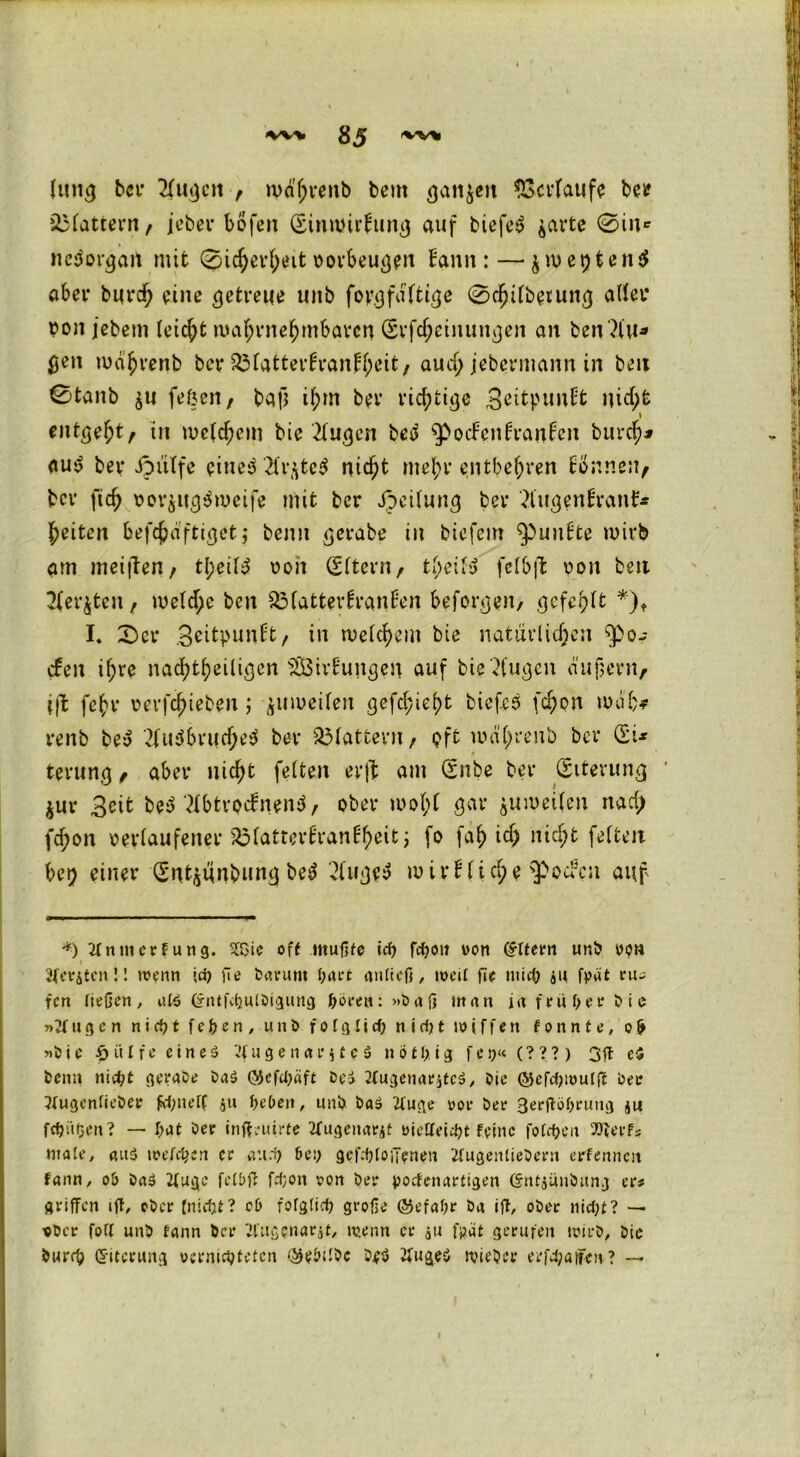 Ittng bei' 21ugen , wd'hrenb beut ganzen Verlaufe bei? flattern, jeber böfen (Einwirkung auf biefe$ $arte 0in* ncäorgait mit 0icher()eit porbeugeu Bann: — $wei)ten$ aber burdfj eine getreue tinb fopgfaltige 0chilbeiung aller pon jebem leicht wahrnehmbaren (Erfd;einutigen an ben?tu* 0en wd'hrenb ber 331atterBranBl>’it, aud; jebermann in beit 0tanb $u fe&en, ball ihm ber richtige BeitpunBt nicht \ entgeht/ in welchem bie 21ugcn bed $>ocFenBranBen burch* au*y ber ipiilfe einest #r$tc$ nicht mehr entbehren Bonnen, ber fich PorsugSweife mit ber Jpeilung ber 3lngenBranB* heiten befchdftiget j beim gerate in biefem ^punBte wirb am meiften, tl;eil3 oon (Eltern, tbeily felbffc pon beit 2(er$ten, welche ben 53fatterBranüon beforgen, gefehlt *)t I, 0er ScitpunBt, in welchem bie natürlichen $0- efen ihre nachteiligen s2ÖirBungen auf bie klugen dii]lern, jfl fehl* rerfchteben; zuweilen gefd;iel)t biefes [d;on wdfc* renb bey 21u$bruche$ ber flattern, oft wdl;renb ber (EU terung, aber nicht feiten erft am (Enbe ber (Eiterung ' $ur 3cit befTMtrocBnenS, ober wol;l gar zuweilen nach fchon verlaufener SMatterBranBheit; fo fah id) nicht feiten bei) einer (Ent^tinbung be$ 21uge$ w irBltcl;e $Oucn auf •*) 2lnuicrfung. SfOie off mußte icf? fdjon won (Ottern unb ypn Beriten!! wenn jd? ße barunt l;art anftcfl, weil fle ntiep 411 fpat eu- fen ließen, alö (£ntf<pulbigung pören: »baß man infniperbie u g c n n i d) t f e p e n , unb f 01 g l i cp n i d) t w i f f e n f 0 n n t e, 0 & »bie £ ii t f e e i n e $ ’4 u g e 11 ar 41 c $ notptg f c9« (? ? ? ) 3ft ei benn niept gerade ba$ (SJefcpäft bei 2tugenar4tc$, Oie QJefdjwulß ber 3(ugenlieber frpnelf 411 pePen, unb ba$ 2fuge oor ber 3*rftöprung 414 fepüpen? — pat ber inftruirfe 2fugeitar4t »ietteiept feine fofcpeit »terf* male, aiuS welchen er au.p Pep gefcploiTenen itugenliebern erlernten fann, ob ba$ 2(ugc felbfl fd;on ron ber poefenartigen (5nt4Ünöitng er* griffen iff, eher [niepf? cD folglicp große ©efapr ba ijT, ober nidji? — ■ober foll unb fann ber ttugenarjt, wenn er 411 fpät gerufen wirb, bie burrp Eiterung uernicpteten c^ebtlbc be$ tfugeö wieber erfd;a|fcn ? —