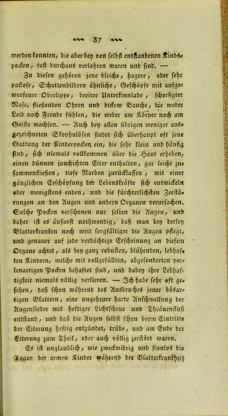 .“W* 3 *J werben konnten, bic aBer Bct> Pott fefbft entjtanbenen &inb$* potfen, faft burdjauS perlobren waren unb ftnb. — 3« biefen gehören jene Meiere, ^aejere , ober fe^r pajtofe, 0dbattjenbilbern äbnlid;e, ©efeböpfe mit aufges- roorfener Oberlippe/ breiter Unterlinnlabe , fdjorftgter €uafe, fliepenben Obren unb bitfem $3aud;e, bie webev £eib noch greube fügten r bie Weber am Körper noch am <25eifte warfen. — ?lud; bep allen übrigen weniger au&? gezeichneten @lopbulöfen ftnbet ftd; überhaupt oft jene ©attung ber ^inberpocFen ein, bie fein1 Hein unb häufig ftnb / ficb niemals rolllommen über bie jpaut erbeben/ oinen bünnen jauchzten (Siter enthalten/ gar leicht $u* fammenfliepen / tiefe Farben gurücHaffen / mit einer gänzlichen (Srfcböpfung bev CebenSlräfte ftcb entwickeln ©ber wenigftenS enben / unb bie fürchterlich ften 3erfto* rungen an ben klugen unb anbern Organen perurfacben. {solche ^oifcn »erfc^onen nur feiten bie ?fugen, unb baber ijt e$ duperft notbwenbig/ baj? man bep berlep 3Matterfran!cn noch weit forgfältiger bie klugen pflegt/ unb genauer auf jebe rcrbddjtige (Srfcbeinung an biefem Organe achtet/ al$ bep ganz robujtcrt, blübenben/ lebhaft ten Äinbern, weld;c mit oollgefülltcn, abgefonberten petv lenartigen Rocken behaftet ftnb/ unb babep ihre 2cbbaf-j tigkeit niemals rollig rerlieren. — 5$ habe febr oft ge* (eben, bah ftb0,t wä'brenb be$ ?lu$brucbe$ jener bötfar* tigen flattern, eine ungeheure barte ?Infd;wellung ber llugenlieber mit foftiQcv Sicbtfcbeue unb &brdnenfluf; cntjtanb, unb baf; bic Tlugen felbft fdfjon bepm Eintritte ber (Siterung heftig entjünbet, trübe, unb am (Snbe ber Eiterung jurn r ober auch völlig zerftört waren. (5$ ift unglaublich , wie jweckwibrig unb fntnloS bie tilgen ber armen Äinber wä'bvenb ber $latterkrankbpif i