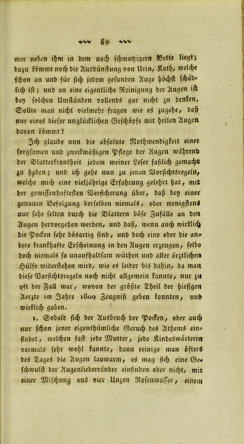 *VV> g C> ■vv* mcv neben ihm in bem noch fchmu^igern 83ette Hegt» baju fömmt noch bie'Husbünftung oon Urin, £oth, welche fchon an unb für fiel) jebem gefunben 2luge h^ft fc^ab^ fid) ifc; unb an eine eigentliche Steinigung bei* 2iugen iffc bet) folcheu Umftd'nben »ollenb* gar nicht $tt benfen* ©pllte man nicht vielmehr fragen wie e* jugehe, bafj nur eine* biefet* unglücElichen ©efchöpfe mit he^en 2lugett bapon EömmtV 3ch glaube nun bie abfofute fftothwenbigEeit einer forgfamen unb $wec£tndfügen pflege ber klugen wdhvenb ber ^MatterEranEheit jebem meiner 2efer faßlich gemalt $u h?ben j unb ich gel;e nun <$u jenen $3orficht*regeUv welche mich eine lüeljdhrige (Erfahrung gelehrt hat, mit ber gemiffenhaftejben 93erficherung über, baf? bet) einer genauen Befolgung betreiben niemals, ober wenigen* nur fel;r feiten burd; bie flattern bofe Bufälle an bett klugen hevoorgeheit werben, unb bafj, wenn auch wirElic^ bie $)ocfen fehv bösartig ftnb, unb hoch eitte ober bie an? bere EranEf)afte (Erlernung in ben ?lugen erzeugen, felbo boch niemals fo. unaufhaltfam müthen unb aller ärztlicher» Jpülfe wiberfteben wirb, wie e* leiber bi3 bahin, ba matt biefe $3orfid;t*regeln noch nicht allgemein bannte, nur ju oft ber War, wooon ber größte $hert bet (Üeft9erl Tterjte im 3af)t'e i8oq Beugnif* geben Eonnten, unb wirElid; gaben, i. ©obalb ftdj ber Ausbruch ber ‘rpocEen, ober auch nur fehon jener eigenthümliche ©eruch be* 2ltf;em* ein* ftnbet, welchen faft jebe SDJutter, jebc Äinbe^wdrteritt pormal* fehv wel;l bannte, bann reinige man öfter* be* &age* bie klugen lauwarm, c* mag ftdj eine ©e* fd)wuljt ber ?lugenlicberra’nber einftnbett ober nicht, mit einer 3)?i[chung au* oier linken 3rpfcuwa(Ter, einem