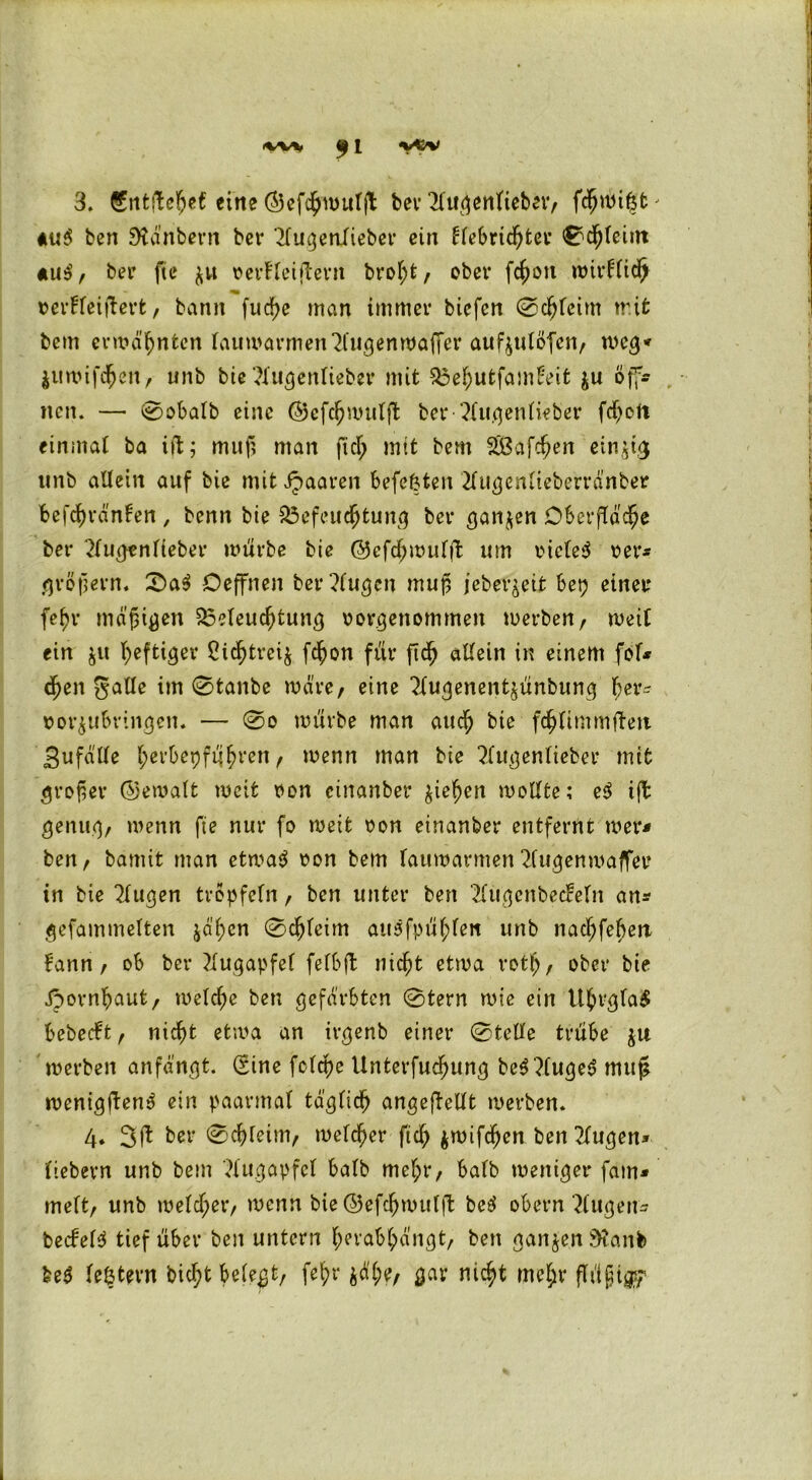 3. €ntfte$e£ eine ©efcjwutft ber 21ugenlteber, fdjungt' *u$ ben SKdnbern bei* 2fugetifieber ein ffebrichter 0chleint «uS, bei’ fte $u verfiel (lern broht, ober fchon wirfli# verfleiftert, bann fud)e man immer biefcn @cljfeim tr.it bem ermähnten lauwarmen^IugenwafTer aufyulöfcn, weg* $ttwifdhen, unb bie ^Xucjenlieber mit Behutfambeit fcu öff- nen. —• 0obalb eine ©efchmulft ber ?lugenlieber fd^ort einmal ba iffc; muf; man fiel; mit bem BSafchen einzig unb allein auf bie mit Jpaaren befefcten 2Iugenfteberrdnber f>efd)ränfen , benn bie Befeuchtung ber ganzen Oberfläche bet* 21ugenlieber mürbe bie ©efdhwulfl um vielem ver* gröfern. £>a$ Oeffnen ber?Iugen muß jeber^eifc bep einer fehr mäßigen Beleuchtung vorgenommen werben, meif ein $u luftiger Ci^treij fchon für ftch allein in einem fol* djen galle im 0tanbe wäre, eine ^fugenentjünbung tyx* vorjubringen. — 0o mürbe man auch bie fchlimmtfeit jgufälle hevbepfühven^ menn man bie ?XugenIieber mit großer ©ewalt meit von einanber Riehen wollte; e$ ift genug, menn fte nur fo meit von einanber entfernt wer* ben, bamit man etwas von bem lauwarmen 2lugenmaffer in bie klugen tröpfeln, ben unter ben 2(ugenbe<feln an* gefammelten jähen 0chleim auSfpühfett unb nachfehert fann, ob ber Augapfel fefbfl nicht etwa rotfj, ober bie Jpornhaut, melche ben gefärbten 0tern wie ein UhrglaS bebeeft, nicht etwa an irgenb einer 0tetfe trübe ju werben anfängt. (Sine fclcpe Unterfuchung bcS?IugeS muf* wenigftenS ein paarmal täglich angeftellt merben. 4. 3ft ber Schleim, welcher fiel; jwifchen ben klugen* liebem unb bem Augapfel halb me(;r, halb weniger fam* meit, unb welcher, wenn bie ©efchwulft beS obern klugen* becfelS tief über ben untern herabhängt, ben gan$en9?anb beS le&tern bicht belegt, feb>r jäl;e, gar nicht mel;r flüjjtgf