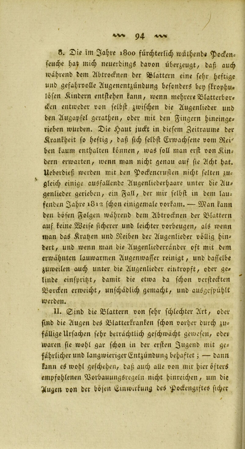 94 IWV 8. £>ie im Sa^ve 1800 fürchterlich mtftbenbe $>ocfen* feuere mich neuerbingö baoon überzeugt, baf> aud; wä'brenb bem 2lbtrocfnen ber flattern eine fejjr heftige unb gefahrvolle 2lugcncntzünbung befonberS bet; ffropbu* löfen Ambern entfielen Bann, wenn mehrere 23latterfcor« «Ben entweber von felbft ^utfcf;en bie '2lugenlieber unb ben Augapfel gerätsen, ober mit ben gingern l;ineinge-- rieben würben. £)ie Jpaut jueft in biefem 3ettraume ber ^ranfljeit fo heftig, baß ft cf; felbft (Svwacbfene vom Rei- ben Baum entsaften Bonnen, was foll man erft von ^in- bern erwarten, wenn man nicht genau auf fie 2Icbt bat. Uebevbief; werben mit ben ^ocfenctufien nicht feiten zu- gleich einige auSfallcnbe '2lugenlieberhaare unter bie 2lu-- genliebev gerieben, ein gall, ber mir felbft ttt bem fau= fenben 3'ahve 1812 fd;on einigentale votBam. — 2)?an bann ben böfen golden wabrenb bem 2lbtrocBnen ber flattern auf feine SBetfe fieserer unb feister Vorbeugen, als wenn man baS ^rafcen unb Eftetben ber 2lugenlieber völlig bi»-' bert, unb wenn man bie 2lugenlieberränbev oft mit bem erwähnten lauwarmen ?Utgenwaffer reinigt, unb bajfelbe Zuweilen auch unter bie 2fugenlieber eintropft, ober ge- linbe einfprifct, bamit bie etwa ba fc^on vcrflecBtert S3orcfen erweist, unfcbäblicb gemacht, unb auSgcfpüblC werben. II. 0inb bie flattern von fef;r fd;Ied;ter vlrt, ober ftnb bie klugen beS &lattcrfranfen febon vorher Durch zu- fällige Urfacben febr beträd;tlid; gefcbwäcbt gemefen, ober waren fie wohl gar febon in ber erffen 3»ge»b mit ge- fährlicher unb langwieriger Sntjünbung behaftet; — bann Bann eS wobl gefd;el;en, baf? auch alle von mir l>iev öftere empfohlenen 23orbauung$regeln nicht ^inreic^en, um bie klugen oon ber böjeu i£mwuBuitg be$ spocfengiftee fteber