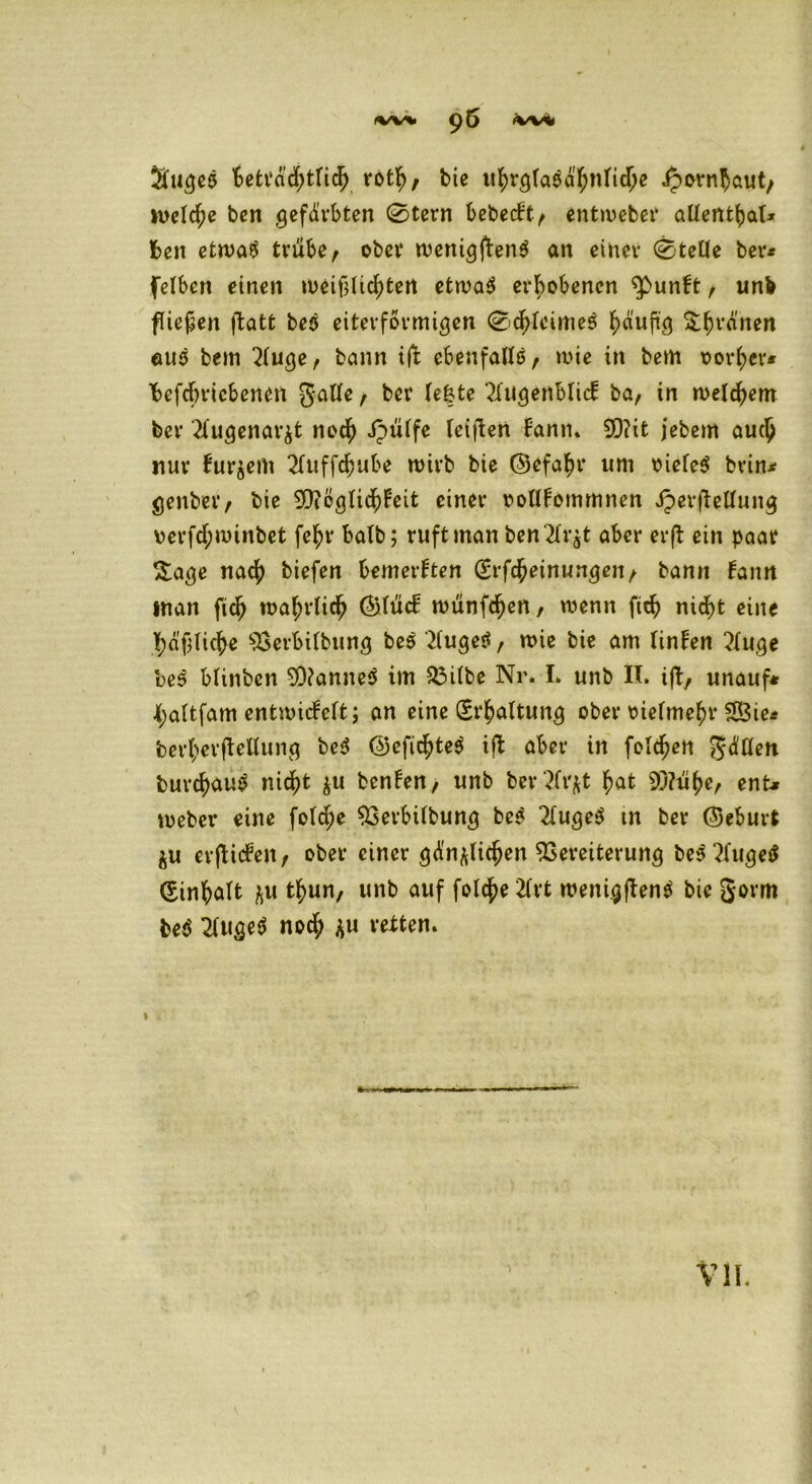 Suqe$ betrddjtridf rotf), bie ufyrqtaeafynlidje ipornhaut, welche ben gefärbten 0tern bebccft / entweber alfent^a!* Iben etwa$ trübe, ober weniqftenS an einer 0teIIe ber* fetben einen weif3lid)tert etwa$ erhobenen $>unbt, unb fiepen fatfc beö eiterformiqen 0df)leime$ häufig Sirenen euö bem 2buqe, bann ift ebenfalls, wie in bem vorder* fofcbricbenen gatte, her fe&te 2bugenblicb ba, in meinem ber 2fugenav&t noefy ipüife reiften bann» 2Q?it jebern auc£ nur bur^em 2fuffc$ube wirb bie (Befahr um oieteS brin* genber, bie Sfteqücfybeit einer ooUbommnen JperfeUung \>erfd;winbet fe^r halb; ruft man ben'2k$t aber erf ein paar $aqe naef) biefen bemerkten (£rfc£einungen, bann bann inan fidj wa^rUd^ ÖHücb wünfdjen, wenn ficb nid)t eine fyäflicfye ^erbibbung bes 2iuge$, wie bie am linben 2(uge beö Minben 90?anne$ im 23i(be Nr. I» unb II. ift, unauf* tjaftfam entwicbeft; an eine (Erhaltung ober oie(me()r S23ie^ bertyerfeUung bed (55efic^>te^ if aber in folgen gd'flen burd)au£ nic^fc $u benben, unb bertfr^t f>at $/?ü£e, ent* webev eine fotd^c 93erbUbung be$ 2buge$ m ber (Seburt $u erficben, ober einer gdnftlicjjen Vereiterung be$ 2l'uge$ (Sinfyaft ^u tf>un, unb auf fold^e 2Crt wenigfentf bie gorm beö 2(uge$ noefy *u retten. VII.