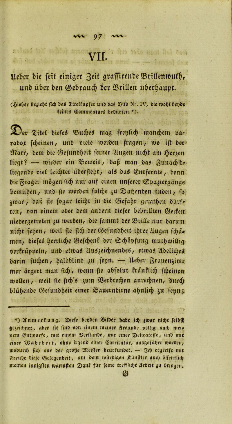 vir. Heller bie feit einiger gvajfirenbe Vrttfemmitb, unb über ben ©ebraud) ber dritten überhaupt. GÖieper fließt fteß öad £ifelfupfer unP Pa£ SJilö Nr. IV, Pie rooßlDepPe feinet ($ommentar$ PePiirfen •). $^er £ite( biefe$ mag freplidj manchem pa-- , * . rabor fcheinen, unb r>ieCe werben fragen/ wo i(l ber* Sftarr, bem bie <35efunb^eit feiner tilgen nicht am ipet^en liegt? — wieber ein beweis, bafj man bad 3nnäch 1t- liegenbe riet leichter überfielt, aU ba$ Entfernte, benn biegrager mögen fid) nur auf einen unferer ©pajiergänge bemühen, unb fie werben fold;e-$u £)ufccnben finden, fo $war, bajj fie fogar (eicht in bie ©efahr gerathen bürf* ten, oon einem ober bem anbern biefet* bebrillten ©eefen niebergetreten $u werben, bie famrnt beriöriüe nur barum nicht fehen, weil fie ftch ber ©efunbheit ihrer 2lugen fchä* men, biefet fovxüd)* ©efchenf ber @chöpfung mutwillig oertrüppeln, unb etwaö 2lu^eichnenbe$, etwas 2lbeliche^ barin fuchen, f>atbblinb $u fepn. — lieber grauenjim* mer ärgert man ftch, wenn fie abfolut iränflich fd;eineit wollen, weil fie fich’S jum Verbrechen anrechnen, burch blühenbe ©efunbheit einer Vauernbirne ähnlich $u fepn; *) JfnmerFung. 3>iefe teilen 23ilPer ßaße icß nfept fef&ft gejeiepnet, ater fie finP »on einen» meiner JreunPe pollig nad, mei< nein Entwürfe/ mit einem 'SerftunPe, mit einer 3)elicate|Te, unP mtc einer 5üa Arbeit, oßne irgenP einer (Sörricatur, ausgefußrt rnorPen, tpopurep fiep nur Per große 2fteifter PeurfunPet. — 3dj ergreife mit greuPe Piefe (Gelegenheit, um Petit nnirPigen ÄünfHer auep örfentlidj meinen innigften wgrroften £«nf für ftine treffiict;e tfrhcit ju bringen, ©