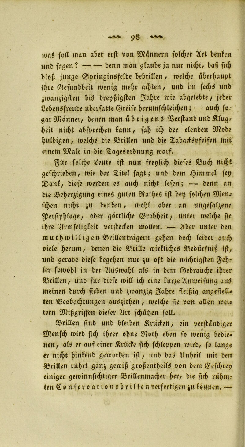 <vv* 93 tua$ foll man aber erft von Zinnern folget- 2frfc benfen tinb fagen ? benn man glaube ja nur nicht, baß fiel) bloß junge @pringinsfelbe bebrillen, welche überhaupt ißre ©efunbbeit wenig mehr achten, unb im fecf;$ unb ^man^igßen bi$ brepßigffen 2ah*e wie abgelebte/ jebet* £eben3freube ubevfatte ©reife herumfchleichen; — auch fo-- gar Männer, benen man übrigens 93erftanbunbÄlug* heit nicht abfpredjjen bann, fah ich bei* elenben Mobe hulbigen, welche bie drillen unb bie Tabakpfeifen mit einem Male in bie TageSorbnung warf. 3ür feiere Ceute ifb nun freplicß biefe$ Buch nicht getrieben, wie ber Titel fagt; unb bem Jpimmet fep T)anF, biefe werben e$ auch nicht lefen; — benn an bie Beherzigung eine# guten S'tat^eS ift bep foldhen Men* fchen nicht $u benben, wohl aber an ungefa^ene Sperjtphlage, ober göttliche ©robßeit, unter welche fie ihre 21rmf«Jligfeit verfteefert wollen. — ?iber unter ben mutwilligen dritten trägem gehen bodß leiber auch viele tyerum, benen bie drille wirflicheä Bebürfniß iß, nnb gerabe biefe begehen nur $u oft bie nncßtigften geh= (er fowol;! in ber 21u$wahl al$ in bem ©ebraueße ihrer Brillen, unb für biefe will id(> eine Furze 2lnweifuttg aus meinen burdfj fteben unb zwanzig 3'af;re fleißig angeftelU ten Beobachtungen au^ieh^n, welche fie Von allen weu tern Mißgriffen biefer 2lvt fd^ü&en foll. Brillen ftnb unb bleiben 51 rü«fett , ein verftänbiger Menfch wirb fidf) ihrer ohne 97otß eben fo wenig bebic* nen/ al$ er auf einer ^rücFe fich fdjjleppcn wirb, fo lange er nicht hinFenb geworben ift, unb ba3 Unheil mit ben Brillen rührt ganz gewiß großenteils von bem ©cfdjrep einiger gewinnfidhttger Brillenmacher her, bie fich rühm- ten (Eonfervationsb rillen verfertigen ju Förtnen. —