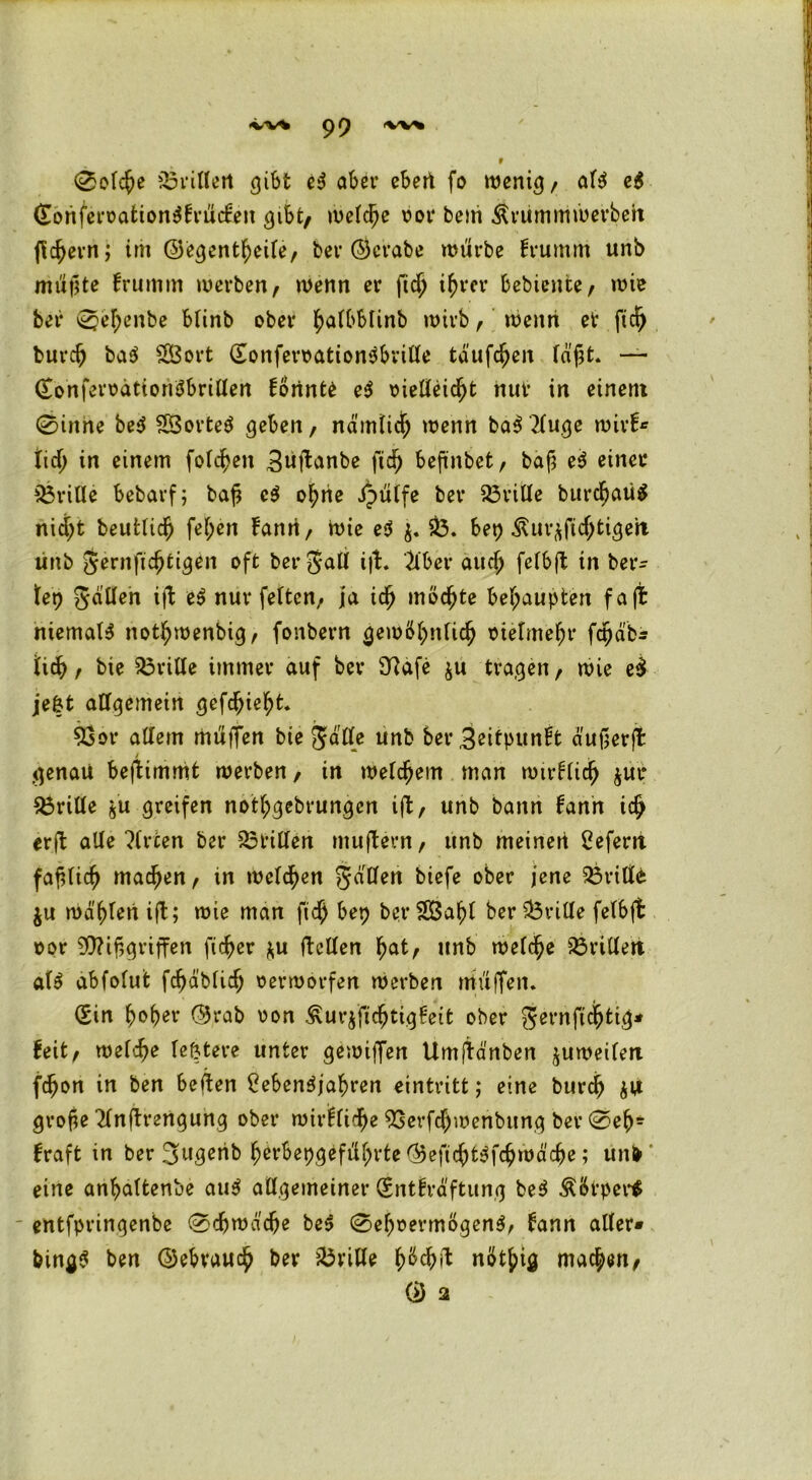 <VV* pf) 0olcße trillert gibt eS aber eben fo wenig/ als eS (TonferoationSfrucfen gibt/ welche oor bem Ärummwerbeh flc^evn; im ©egentßeile, bev (Bcrabe würbe frumm unb müßte frumm werben, wenn er ficß i^rcr bebiente, wie bei* 0el;enbe blinb ober fyaibblinb wirb, wenn et ftdj burcb baS 38ort (SonferoationSbville tauften faßt. — (TonferoätionSbrillen fonnte eS oielteidjt nur in einem 0inne beS SÖorteS geben, nämlich wenn baS 2luge wirf* tic{> in einem folgen Btiftanbe fid) befinbet, baß eS einet* drille bebarf; baß eS o^he Jpülfe bet* 33ritle burcßatig nid)t beutticß fel;en fann, Wie eS $. 33. bet) Äur$fid;tigeii unb gernficßtigen oft ber galt i|f. Kber aud; felbft in ber* tep gälten i\\ eS nur fetten, ja icß möchte behaupten f a ft niemals notbwenbig, fonbern gewöhnlich oietmeßr fctjab* fid), bie 33ritle immer auf bev £Rafe $u tragen, wie e£ je|t allgemein gefdjiebt. 33or altem müfFen bie ja Ile unb bergeitpunft außerjt genau beftimmfc werben, in welchem man wirtlich $ut* drille jü greifen notbgebrungen ijt, unb bann fann ich erft alle Wirten ber drillen mujfern, unb meinen 2efern faßlich machen, in welken gälten tiefe ober jene 33ritte $u wäßtenift; wie man ficb bep ber 3Öaßt ber 33rilte felbft oor Mißgriffen fieser *u ftctlen f)at, unb welche 33rittert als abfolut fcßäblicß oerworfen werben muffen. (Sin fyofytv ($5rab oon ^ur^fießtigfeit ober gernftebtig* feit, welche le&tere unter gewiffen Umjtänben zuweilen fc^on in ben beffen CebenSjabren eintritt; eine burd) $U große ^tnffrengung ober wirflidfje 93erfd)wenbitng ber 0eb* fraft in ber B^üb ßerbepgefü^rte ®eßcbtSfcbwäcbe; un^ eine anbaltenbe auS allgemeiner (Sntfräftung beS Äötper* entfpringenbe 0djwäd)e beS 0ef)t?ermögenS, fann aller» bingS ben ©ebvaucb bev 33ville ßbcbü nötbig machen, ® 2