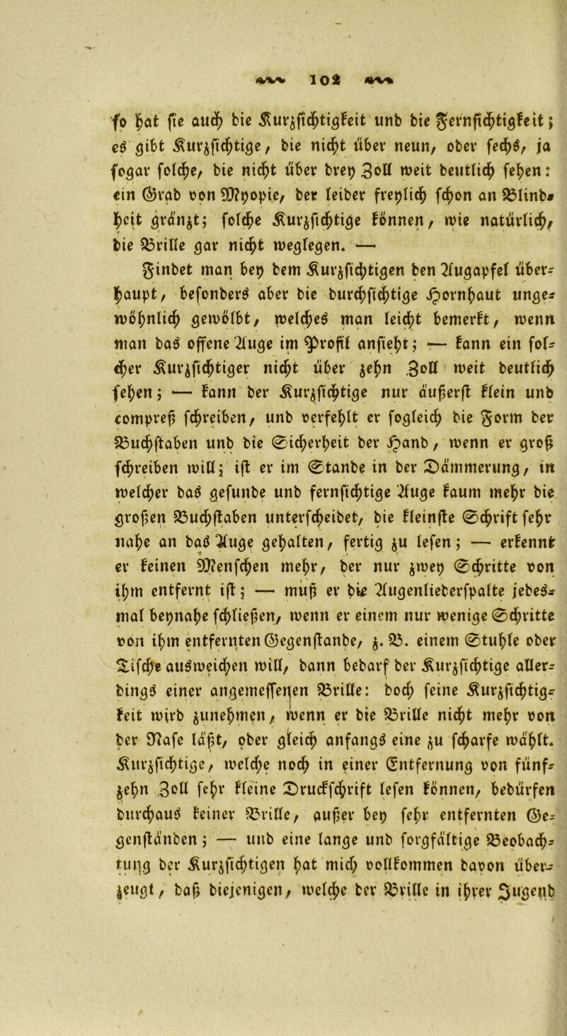 fo 1tjat fte auch bie $ur$fichtigfeit unb bie gernftchtigfeit; eS gibt Äurjfichtige, bie nicht über neun, obev fet^ö, ja fogar folche, bie nicht über brep weit beutlidj fehen: ein Örab oon 9Q?popie, bet leibet freplich fcfyon an 231inb* heit grdn$t; folche £ur$ftchtige fönnen, wie natürlich, / 1 • ' * * * ‘ bie Stille gar nicht weglegen. — ginbet man bep bem £ur$ftchtigen ben Augapfel über- haupt, befonberS aber bie burchftchtige Jpornhaut unge* wohnlich gewölbt, welches man leidet bemerkt, wenn man baS offene '21uge im ^Profit anfie^t; — fann ein for- cier Äurzfichtiger nicht über $ehn 3eH weit beutfidjj fehen; — famt ber Äurjfichtige nur dufjerft flein unb compref; fc^reiben, unb oerfehlt er fogleich bie gorm ber S3ucf)ftöben unb bie Sicherheit ber Jpanb, wenn er grofj fchreiben will; ift er im Stanbe in ber Dämmerung, in welcher baS gefunbe unb fernfichtige 2fuge faum mehr bie grofjen 23ud)ftaben unterfcheibet, bie ffeinjle Schrift fehr nahe an batf iuge gehalten, fertig &u lefen; — erfennfc er feinen 9Dienfchen mehr, ber nur $wep Schritte von ihm entfernt ift; — mup er bie 21ugenlieberfpafte jebeS* mal bepnahe frf>Iiefferr, wenn er einem nur wenige Schritte oon ihm entfernten ©egenjtanbe, $.23. einem Stuhle ober £ifcl)e aiiSmeichen will, bann bebarf ber ^urjfichtige aller- bingS einer angemeffenen 23rille: boef; feine Äur$fichtigr feit wirb $unehmen, wenn er bie 23rillc nicht mehr oon ber 9?afc läßt, ober gfeiep anfangs eine $u fcharfe wählt. Äur$fichtige, wclcf;e noch in einer Entfernung oon fünf- $ehn Bell [ehe fleine £)rucffchrift lefen fönnen, bebürfen burchauS feiner 23rillc, auper bep fchr entfernten @e- genftänben; — unb eine lange unb forgfdltige 23eobach- tuj}g ber ^ur$ficf;tigen hat mich oollfommen baoon über- zeugt, baf> biejenigen, welche ber drille in ihrer Sugenb