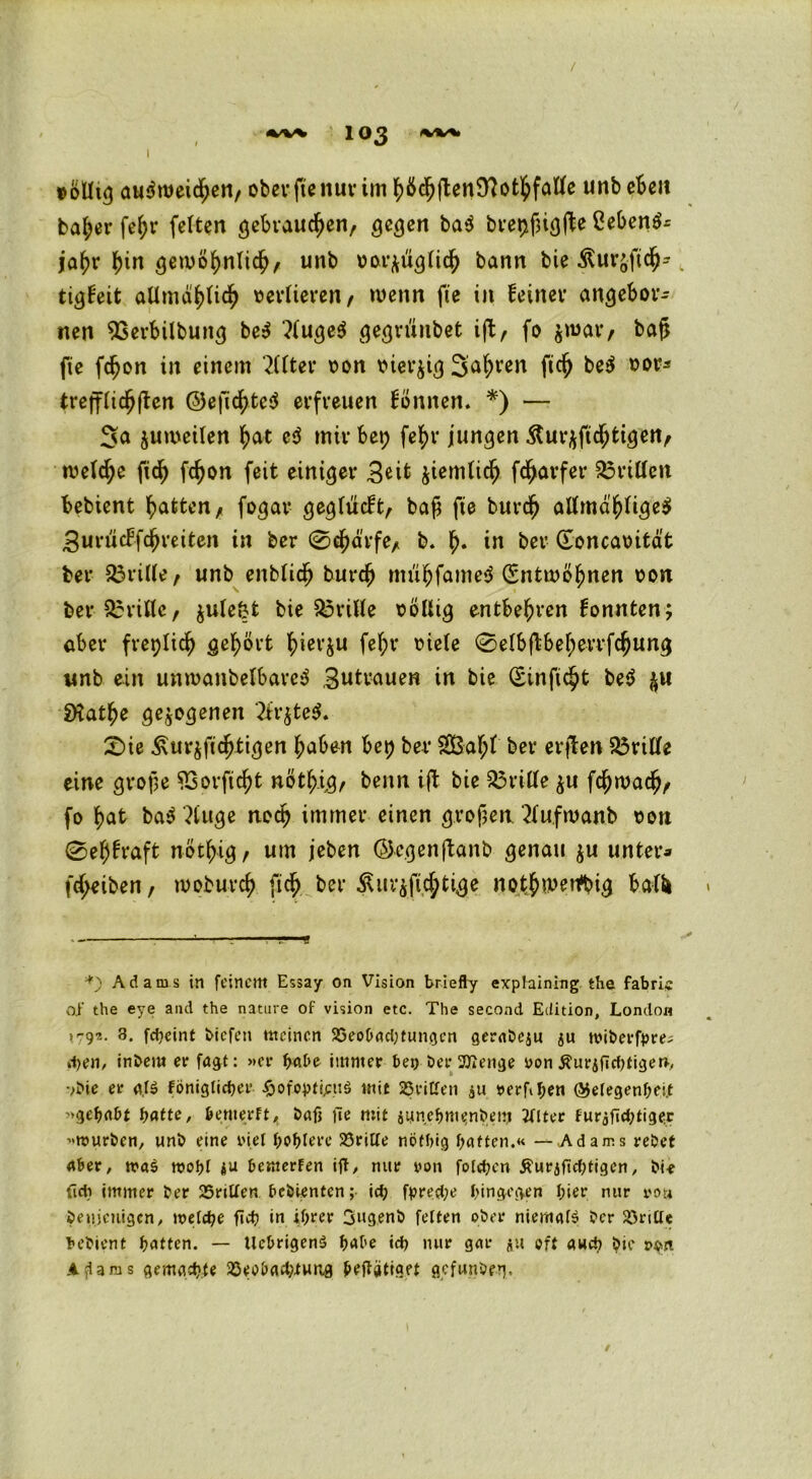 / 1 03 w«. »olhg au$roeid)en, ober fte nur im fytfdjjtenSlottyfatfe unb eben ba&er fe£r feiten gebrauten/ gegen ba$ brer>jjig(te ßeben$- jafjr f)in gewöf>nli$, unb uorftüglidj) bann bie &ur&ftc$*. tigfeit aUmötylid) verlieren / wenn fte in feiner angebor* nen SSerbilbung be$ ?fuge$ gegn'uibet ift, fo jmar, bafj fie fdjon in einem Filter t?on v»iei*^i<3 3a(;ren fidj be$ sor* trejflidjften ©e|licf)te$ erfreuen fönnen. *) — Sa juwetten fyat cd mir bet; fefyr jungen &ur$ftd;tigen, weld;e ftd) fd)on feit einiger 3^ jiemtic^ fdjarfer drittelt bebient Ratten/ fogar gegludt, bafj fte burdjj attmd$%e$ 3uriicFfc^reiten in ber 0dmrfe/ b. fj« in ber (Eoncatntät bei* dritte/ unb enblidj burdj mübfameS (Entwöhnen oon ber dritte, $ulefct bie dritte söütg entbehren fonnten; aber freplid) gehört fyierju fel;r viele 0eIbftbef;errfdjung unb ein unroanbelbarc$ Betrauen in bie (Sinfic^t be$ $u SHat^e gezogenen 2fr$te$. 0ie Äur^fitätigen haben bep ber 2BaI;t ber erjlen dritte eine grope 93orfid)t nöt^ig, benn ift bie 33riIIe $u fchwadj/ fo bat ba$ ?iuge noch immer einen großen ‘2Iu.fmanb tmi 0e^h*aft not^ig, um jeben ©egenftanb genau $u unter* fd;eiben, roobureb ftcb ber &ur$fid;tige notjtwetfbig balU *) Adams in feinem Essay on Vision briefly exptaining the fabri« oi‘ the eye and the nature of vision etc. The second Edition, London >79?.. 3. fdieint liefen meinen 35eobad;tungcn gerabeju ju tviberfpre; d>en, inbem er fagt: »er höbe immer bei) ber 2Jlenge von $urjfid)tigerb •>bie er a($ Föniglidjer $ofopt|ptt§ mit dritten $u verftf;en ©etegenbei.t »gefmbt fyatte, bemerft, bafj fte mit juneljmenbem 2(tter Furjfidmger »mürben, unb eine fiel f)Of>tere 23rilte nefbig batten.« — Adams rebet aber, n?a$ rooljt $u bemerFen ift, nur von folgen Äurjficbtigen, bie fidi immer ber 25riUen bebienten; id) fpred;e hingegen t;ier nur von beuieuigen, ivetcbe fiet? in ifj>rer 3ugenb fetten ober niemals ber dritte bebient hatten. — UebrigenS f>abe id> nur gar $u oft awd) bie ?$n A^arus gemachte 33eobad)iung betätiget gefuiibe^. /