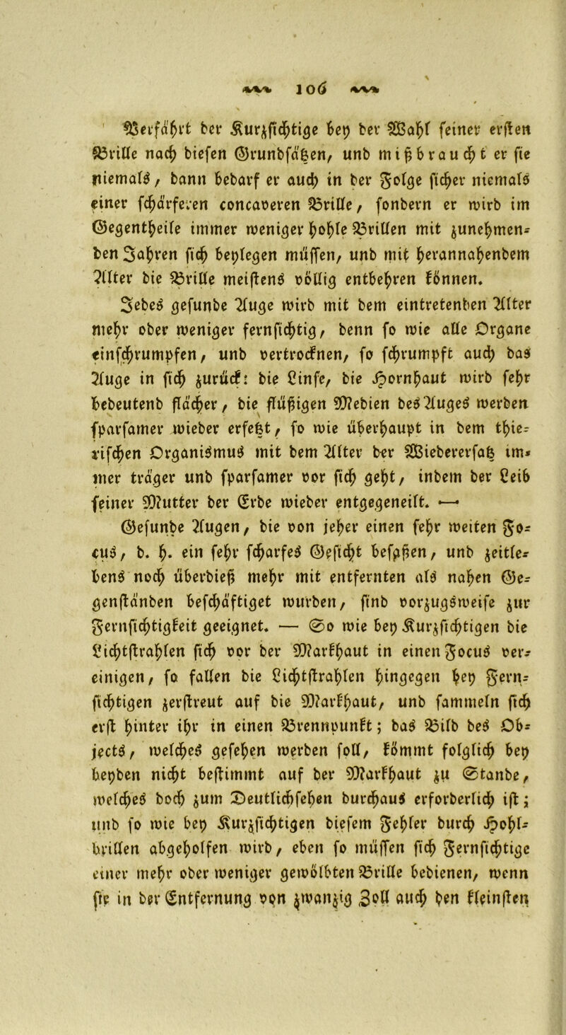 $5erfä'Brt bet* Äur^fieBtige Bet) bei* SCßafjr feinet? erffen drille naci) tiefen ©runbfä'|en, unb mißtrau <fyt er fte niemals, bann Bebarf et* aud) in bet* Jolge ficket* niemals einer fc^ärfeven concaveren Brille, fonbern er wirb im ©egentBeile immer menget* grillen mit ^uneBmen- ben S^^ren ficB Beplegen muffen/ unb mit Bevannafyenbem Witter bie Brille meiften$ völlig entbehren können. Sebe^ gefunbe 2luge wirb mit bem eintretenben Wer nte^t* ober weniger fernftcBtig, benn fo wie alte Organe <inf$rumpfen, unb vertrocknen, fo fcBrumpft aud; bas 2luge in ficB $unick: bie Cinfe, bie JpornBaut wirb fef>r Bebeutenb fTäd^er, bie flüggen 5D?ebien be$2luge$ werben, fparfamer wieber erfefet, fo wie üBer^aupt in bem t^>ie- i*ifdf)en Organismus mit bem Wer bet* SCBiebererfafe tm* mer träger unb fparfamer vor fidj geBt, inbem ber CeiB feiner 3D?utter ber (Erbe wieber entgegeneift. —-• ©efunbe Wgen, bie von je^er einen fe^r weiten go* cuS, b. f). ein fe^r fdjarfeS ©eftd^t Befgfien, unb jeitBe- BenS nocB überbiefl me^t* mit entfernten als naBen ©e- genftä’nben Befc^äftiget würben, ftnb vorjugSweife jur gernficBtigkeit geeignet. — 0o wie Bep ÄurjficBtigen bie ÜicBtftraBlen ftcB vor ber SQ?arf^aut in einen JocuS ver- einigen, fo falten bie Cid^tftra^Ben B*n3e3el1 ftcBtigen $erfh*eut auf bie 9J?arkBaut, unb famtneln ftd) erft hinter i^t* in einen Brennpunkt; baS Bilb beS OB* jectS, welcBeS gefeBen werben foll, kömmt folglicB Bep Bepben nicBt Beftimmt auf bet* 93?at*kBaut $u @tanbe, welcBeS bodj jum £)eutlid)feBen burcBauS erforberficB ijk ; tntb fo wie Bep ÄurjficBtigen biefem JeBfer burcB JpoBl- brilten aBgeBolfen wirb, eben fo muffen ficB gernficBtigc einer meBr ober weniger gewölbten Brille Bebienen, wenn fte in ber (Entfernung von $wan$ig 3°W aucB ben kleinften