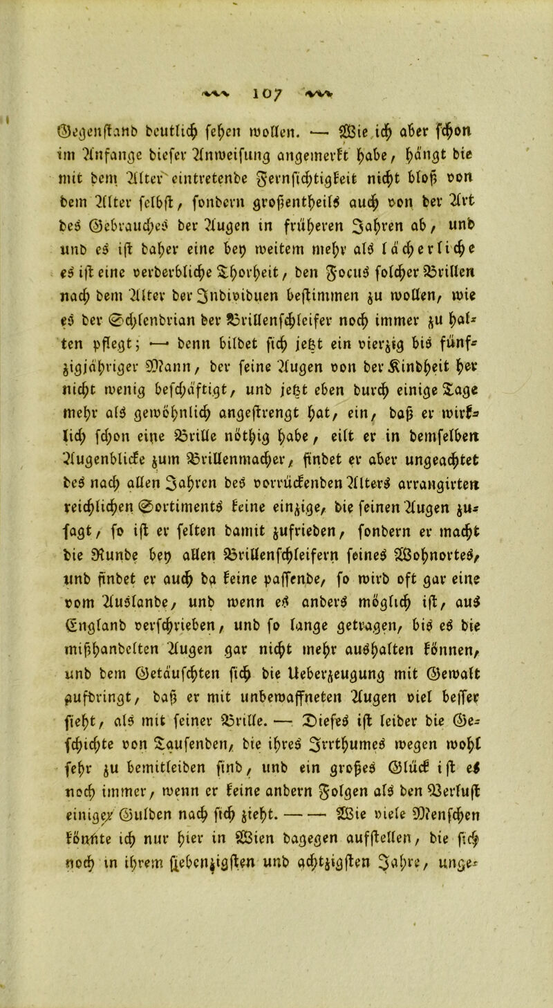<W% 10/ <VW ©egenftanb bcutlich fef;en wollen. •— $3ie ich aber fc^on im Xnfange tiefer 2lnroeifung angemerft ^abe, ^ängt bie mit feem 2llter'eintretenbe gernfichtigfeit nicht btof? oon tem 2(lter felbft, fonbern grof?entheil$ auch \>on ber 2lrt be3 @ebraud;c3 ber ?iugen in früheren 3ahren ab / un^ unb P ift baher eine bet) weitem mehr al$ lächerliche e$i|teine oerberbtic^e 5:^or^eit, ben gocu$ folcher drillen nad; bem Filter ber 3nbioibuen beftimmen $u wollen, wie p ber 0d;tenbrian ber 83rillenfchleifer noch immer Rat- ten pflegt; — benn bilbet ftch je&t ein oiet'äig bia fünf* fcigjdbriger 99?ann, ber feine klugen oon berÄinb^eit nic^t wenig befd;dftigt, unb jeßt eben buvd) einige &age mehr al$ gewöhnlich angejtrengt l;at, ein, bajj er wirf* lid; fd;on eine drille nöthig habe, eilt er in bemfelbert 2lugenblicfe jum $3rillenmacher, finbet er aber ungeachtet fee$ nach allen Sauren beö oorruefenben 2llter$ arrangirtert reichlichen 0ortimentö feine einzige, bie feinen klugen fagt, fo ift er feiten bamit jufrieben, fonbern er macht bie 9?unbe bet) allen £3rillenfchfeifern feinet 2ßohnorte$, unb finbet er auch ba feine paffenbe, fo wirb oft gar eine vom 2lu3lanbe, unb wenn etf anberS möglich ift/ au$ (Englanb oerfchrieben, unb fo lange getragen/ bi$ P bie mißhanbelten klugen gar nicht mehr au$f)alten fönnen, unb bem ©etäufchten fich bie Ueber^eugung mit ©ewalt aufbringt, baß er mit unbewaffneten klugen Diel beffer fieht, als mit feiner drille. — £)iefe$ ift leiber bie ©e- fchid;te oon £aufenben, bie i^re^ SrrthumeS wegen woht fehr ju bemitleiben ftnb, unb ein gvofjeä ©Iticf ift e$ uoch immer, wenn er feine anbern golgen aU ben Q3erluft einige/©ulben nach fich jieht. £ßie Diele 39?enfd;en fönfite ich nur hißr in äßien bagegen aufftellen, bie ftc$ noch in ihrem ftebcniigften unb ad;t$igften 3^l’e, unge*