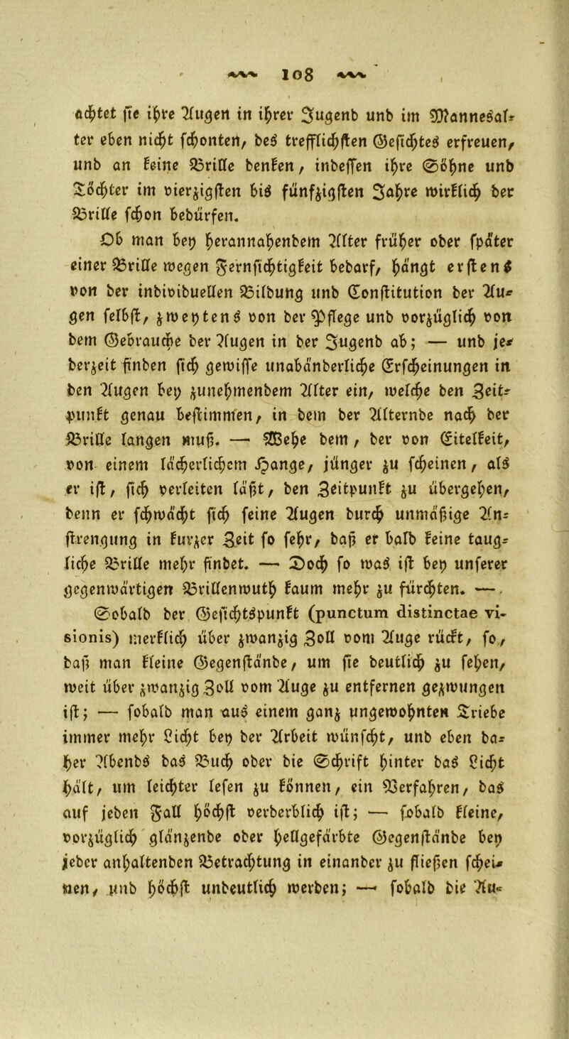 Achtet fte ihre Kugen in ihrer 3ugenb nnb im 9)?anne$afr ter eben ni6)t fronten/ be$ trefffichften @eftchte$ erfreuen, unb öh feine Briffe benfen, tnbeffen ihre 0ö^ne unb Tochter im vier^igffen biö fünf^i^flen 3<*hre n>itrf(i<^ ber dritte fdjon bebürfen. Ob man bet? herannahenbem Kfter früher ober fpater einer Brifle wegen gernfichtigfeit bebarf, hangt erften* von ber inbit>ibucüen Bifbung unb donftitution ber Ku* gen fefbjl, $wepten$ von ber pflege unb vorzüglich #oit bem (Sebraucbe ber Kugen in ber Sugenb ab; — unb je* bereit ftnben fich gewiffe unabdnberfiche drfcfjeinungen in ben 'Küßen bet; ^une^menbem Kfter ein, wefefje ben Seit? jnmft genau bejbimmen, in bem ber Kfternbe nach bet* Briffe fangen mujj. — SCBe^e bem , ber von diteffeifc, von einem Id'd?er{tcf)em ipange, jünger $u fdjeinen, af$ er ifl, fich verfetten fdpt/ ben $u übergehen, benn er fehwdeht fich feine Kugen burch unmäßige Kn- ftrengung in fur^cr Seit fo fef>r, bajj er bafb feine taugr fic^e griffe ntef;r finbet. — 2>och fo wa$ ift bet) unferer gegenwärtigen Brilfenwuth faum mehr ju flirrten. —. 0obafb ber ©efichtäpunft (punctum distinctae vi- sionis) merffich über zwanzig 3oII vom Kuge rücft, fo, bafj man ffeine ©egenftdnbe, um fte beutfich zu feheit, weit über zwanzig 3<>U Kuge zu entfernen gezwungen ift; •— fobafb man uu$ einem ganz ungewohnten Triebe immer mehr Cidtt bet) ber Krbeit wünfeht, unb eben bar her Kbcnbö bas Buch ober bie 0<hrift hinter ba$ Oicht halt, um feichter fefen ju Bonnen, ein Verfahren, ba$ auf jeben gaff h^f^ »erberbfich ift; — fobafb ffeine, vorjügfich gfdnjenbe ober heffgefdrbte ©cgenftdnbe ben jieber anf;aftenben Betrachtung in einanber zu (fielen fcheU wen, unb f>öcbffc unbeutfich werben; —- fobafb bie Ku«