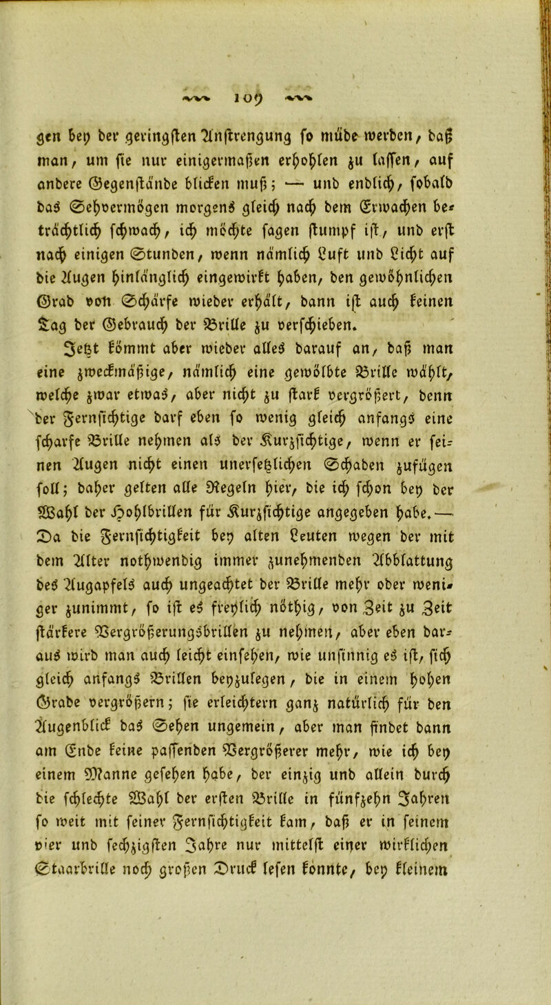 gen bep bet* gevtn^ften Tlnftrengung fo mübe werben, baß man, um fie nur einigermaßen erhoben ju (affen, auf anbere ©egenftdnbe bliden muß; — unb enblich, fobafb ba$ 0ehoermößen merkend gleich nach bem (Erwachen be* trdd^tlid^ fchwach, ich mcd;te faßen ftumpf i|l, unb erft nach einigen 0tunben, wenn nämlich £uft unb Sicht auf bie 21ugen hinlänglich eingewivft haben, ben gewohnlid;en ©rab »ofi 0chärfe wieber erhält, bann ift auch feinen Saß ber ©ebraudß ber s23rille $u »erziehen. 3eßt fömmt aber wieber alles barauf an, baß man eine zweckmäßige, nämlich eine gewölbte dritte wählt/ welche zwar etwas, aber nicht zu flarf »ergrößert, benn ber gernfichtige barf eben fo weniß gleich anfangs eine fcfjarfe Vrille nehmen als ber £ur$ficf>tige, wenn er fer- nen klugen nicht einen unerfe|üchen 0cf)aben zufügen foll; ba^er gelten ade D?egeln f>ier, bie ich fd;on bep ber SBahl ber Jpohlbrillen für Äurzfichtige angegeben habe.— 0a bie gernfichtigleit bep alten Leuten wegen ber mit bem 211ter nothwenbig immer (^une^menben 2(bblattung beS 'Augapfels auch ungeachtet ber dritte mehr ober weni* ger zunimmt, fo i|b eS freplich nöthiß, oon 3eit zu 3eit ßärkere VergrößerungSbrillen zu nehmen, aber eben bar- auS wirb man auch (eicht einfehen, wie unfinnig eS ift, fich gleich anfangs drillen bepzulegen, bie in einem h°hen ©rabe vergrößern; fie erleichtern ganz natürlich für ben jlugenbltd baS 0ehen ungemein, aber man ß'nbet bann am (Snbe feine paffenben Vergrößerer mehr, wie ich bet> einem 50?anne gefehen habe, ber einzig unb allein burch bie fcßlechte 2Ü3ah( ber erften drille in fünfzehn 3ahren fo weit mit feiner gernfichtigkeit kam, baß er in feinem »'er unb feeß^igften 3ahre nur mittelfl einer wirklichen 0taarbrille noch großen 0rucf lefen konnte, bep kleinem
