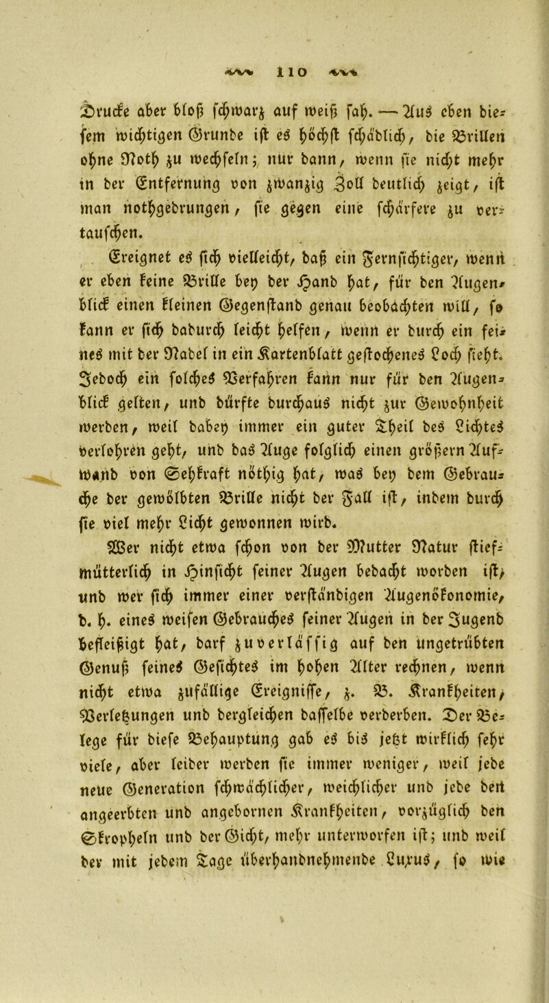 2)rucfe aber bloß fchwarfc auf weiß faß.—'21u$ eben bie* fern ttndjtt^cn ©runbe iß e$ ^öcß(l fdjäblid;, bie drillen oßne 9?otß *u wecßfeln; nur bann, wenn fie nid;t meßr in ber (Entfernung oon $Wan$ig 3«>ü betttheß $cigt, iß man nothgebrungen , fte gegen eine fcßävfeve $u \?ct*- taufeßen. (Ereignet e$ ßdß oietfeießt, baß ein gernfießtiger, wenn er eben feine drille bet) ber Jpanb hat, für ben klugen* blief einen fleinen ©egenßanb genau beobachten will, fo fann er fidj babureß leicßt halfen, wenn er bureß ein fei* ne$ mit ber Sftabef in ein ^artenblatt geßocßene$ Cod; fteßt-. Sebodj ein folcßeS Verfahren fann nur für ben klugen* blief gelten, unb bürfte burcßauS nicht jur ©ewoßnßeit werben, weit habet) immer ein guter %ßeil bes 2id)te$ berloßren geht, unb ba$ 21uge folglid) einen großem 2fuf* W«nb oon @eßfraft notßig l;at, waä bet; bem ©ebrau* dj>e ber gewölbten dritte nicht ber galt iß, inbem buvch fte viel mehr Cidjjt gewonnen wirb* 9Ber nicht etwa feßon oon ber 9D?utter 9?atur ßief- mütterlicß in Jpinftcßt feiner klugen bebadjt worben iß> unb wer ßch immer einer oerßdnbigen 2fugenöFonomie, b* ß. eine$ reifen ©ebraueßetf feiner klugen in ber 3ugenb beßeißigt hat, barf fcüoerl affig auf ben ungetrübten ©enuß feinet ©eficßteS im ßoßen Elfter rechnen, wenn meßt etwa zufällige (Ereigniffe, 93. &ranfßeiren> Verlegungen unb bergleichen baffelbe oevberben. £)er 93c* fege für biefe 93eßauptung gab e$ bi$ jefefc wivflich fehr oiele, aber leiber werben fte immer weniger, weif jebe neue ©eneration feßwaeßließer, weichlicher unb jebe bett angeerbten unb angebornen Äranfßeiten, ooräüglicß ben 0fropßefn unb ber©id;t, mehr unterworfen iß; unb weil ber mit jebem Sage überßanbneßmenbe CujuS, fo wie