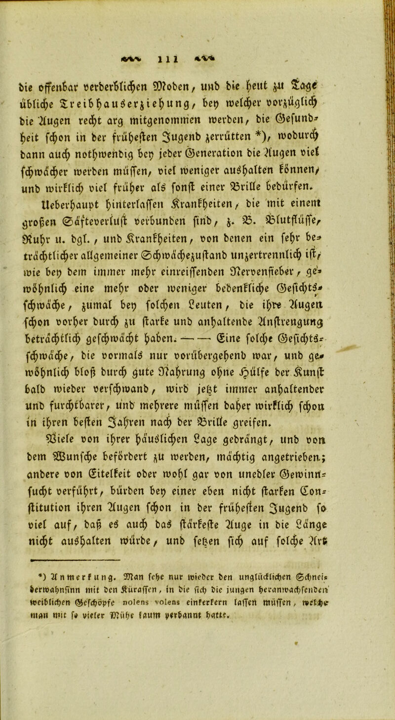 Me offenbar oerberblicbcn 5D?oben / uub bie beut $it Sage übliche £reibbau$er$iebung, bet) welcher norftüglid) bie klugen recht arg mitgenommen werben, bie Gefunb* beit fdjon in ber fru^eflen Sugenb zerrütten *), woburd) bann auch notbwehbtg bet) jeber Generation bie klugen oief fcbwäcber werben muffen, oiel weniger au^h^lten Tonnen/ imb wirfücf; viel früher af$ fonjt einer drille bebürfen. Ueberbaupt biriterlaffen Äranfbeiten, bie mit einem großen ©äfteoerlüjb oerbunben finb, $. 23. 23lutfTiiffe,< 0<tubr u. bgl., unb Krankheiten, oon benen ein febr be* tröstlicher allgemeiner 0cbwäcbe$uftanb unjertrennliS ift/ wie bet) betn immer mehr einreiffenben SfteroenfieSer, ge1* wohnlich eine mehr ober weniger bebenklicbe GeftcbtS* fcbwäcbe, $umat bet) foberen Leuten, bie il;re 2lugen febon oorber bureb $u ftarfe unb anbaltenbe 2fnfh‘engun<$ beträchtlich gefcbwäcbt babem (Sine fotdt>e Geficf)t3- fcbwd'cbe, bie oormal$ nur oorübergebenb war, unb ge* wöbnlicb bloß bureb gute Nahrung ohne ipülfe ber Kun(l halb wieber oerfebwanb, wirb jefct immer anbaltenber unb furchtbarer, unb mehrere muffen baber wirklich febon in ihren beffen 2M;rett nach ber 23rille greifen. £siele oon ihrer häuslichen Sage gebrängt, unb oon bem SBunfcbe beförbert ^u werben, mächtig angetrieben.; anbere oon (Eitelkeit ober wohl gar oon unebler Gewinn- fuebt oerfi'ibrt, burben bet) einer eben nicht ftarFen <Son- ftitution ihren 2lugen febon in ber früheren 3ugenb fa oiet auf, ba£ e$ auch ba$ jjärfefte 2luge in bie Sänge nicht auSbalten würbe, unb fe&en ficb auf folcbe 3lrfc *) 2fnmerfung. 9flan fepe nur itnePer feen ungtücfticpen ©cpnets fcerroapnflnn mit Pen Äürflffen, in Pie fiep Pie jungen pevamoacpfenPm' wei&licpen ©efepäpfe nolens volens einferfern taffen muffen, n?et;pe man mit f* vieler Iftiipe laum yer&annt Patt?. 9
