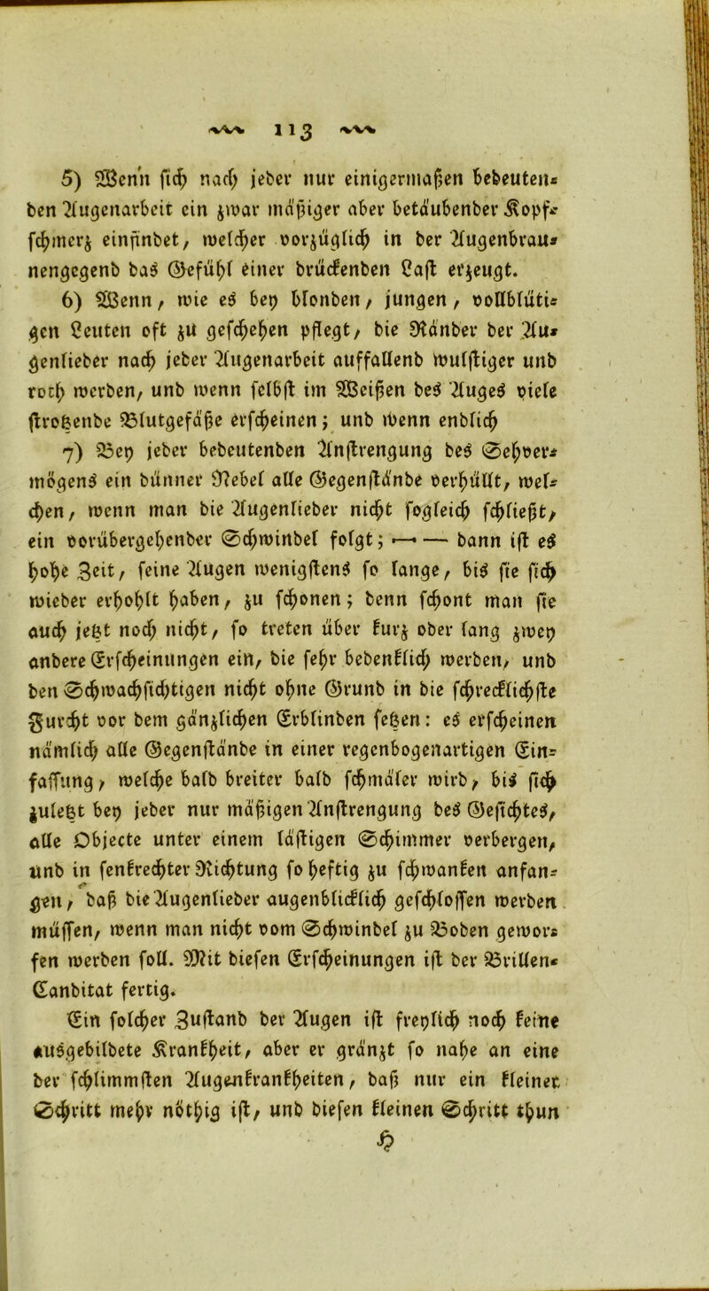5) 2Benn ftd> nacfj jeber nur einigermaßen bedeuten* ben 2fugenarbeit ein jroar mdßiger aber betdubenber Äopf* fcf>mcr$ einjünbet/ welcher oorjügficfj in ber 2fugenbrau* nengegenb ba$ ©efüf;f einer brüefenben Caft erzeugt. 6) SSBenn, wie e$ bet) Monben, jungen, oolfbfütü gen Leuten oft $U gefefje^en pflegt/ bie EKdnber bei* 2fu* genfieber nad? jeher 2fugenarbeit auffalfenb Wufftiger unb rotf; werben/ unb wenn fcfbft im Meißen be$ ’2fuge$ ptefe ftroßenbe 33futgefd'jje erfcfeinen ; unb ü>enn enbfidj 7) 23ep jeber bebeutenben Slnftrengung be$ 0ef;oer* mögend ein btinner Üftebef alle ©egenftd'nbe Per^üUt, wef* d)en, wenn man bie 2fugenfieber nießt fogfeiejj fc^fie^t/ ein oorübergefpenber 0d;winbef fofgt; •—— bann tfl e$ fyofye Seit, feine Gingen wenigen* fo fange, bi$ fee ft# wieber erfrort fyaben, $u fronen; benn fd)ont man fie au# je&t nodj nic^t, fo treten über fur$ ober fang $wep anbere(Srf#cinungen ein, bie fef)r bebenffi# werben, unb ben 0#wa#fid)tigen nic^t oßne ©runb in bie f#recffid[jfte gur#t oor bem gdn$fi#en (Erbfinben feßen: cs erfdjeinett nd'mfi# affe ©egentfanbe in einer regenbogenartigen (Ein* faffitng, wef#e bafb breiter bafb fdnnd'fer wirb, bi$ ft# jufeßt bet) jeber nur mäßigen 2fn|trengung be$ ©efti#te$, alle Objecte unter einem faftigen (Schimmer oerbergen, Unb in fenfre#ter 9ii#tung fo heftig $u fdj)wanfen anfan-- #eit/ fcaf? bteTiugenUeber augenSticffidp gefd^foiTen werben muffen, wenn man ni#t 00m 0#winbef $u 23oben gewors fen werben foff. ffiit tiefen (Erf#einungen ift ber Griffen* (Eanbitat fertig. (Ein fof#er Suftanb ber 2fugen ift frepfi# no# feine auegebifbete £ranf#eit, aber er grdnjt fo naße an eine ber f#Iimmften 2fugenfranff>eiten, baf? nur ein ffeinet 0#ritt me^v not^ig ift, unb biefen ffeinen 0#ritt tlpun
