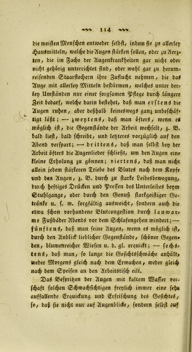 I 1 I 4 'VW, bie meitfen99?enfchert entweber fetbfb/ inbem fte $tt attertep Hausmitteln/ welche bie’Kugen flävHen folteit/ ober ju?ter$* tew, bie im Jache ber 2tugentranthetten gar nicht ober nicht gehörig unterrichtet finb/ ober woht gar $u herum- reifenben ©taarftechern it;re 3ufTud^t nehmen, bie baS 2tuge mit attertep 9Q?ittetn be|türmen/ welches unter ber* U\) Umftänben nur einer forgfamen pflege burch tangere 3eit bebarf/ welche barin begehet/ ba$ man erstens bie 2tugen ruhen/ aber bef;halb teineSwegS gan$ unbefcha'f* tigfc tagt; —* jweptenS, bafj man öfters/ wenn ei möglich ijt/ bie ©egenßdnbe ber Arbeit wedfjfeit/ $. 25. batb tieft/ batb fchreibt/ unb tefctereS oorjügtich auf ben 2l’benb oerfpart; — brittenS/ ba£ man felbft bep ber Arbeit öfters bie 2tugentieber fchtief;t, um ben Gingen eine fteine (Erholung $u gönnen; oiertenS/ ba£ man nicht allein jebem ffcä'yteren Triebe beS 23tuteS nach bem Äopfe unb ben 2tugen/ 25. burch $u ftarte CeibeSbewegung/ butch heftiges ^rücfeit unb ^reffen beS Unterleibes bepm ©tuhfgange/ ober burch ben ©enuf; ftarHgeifHger ©e* trdnte u. f. w» forgfdttig auSmeicf;t/ fonbern auch bie etwa fchon oortjanbene 23tutcongeftion burch taumar- me gupbd'ber ?(benbS oor bem ©chtafengehen minbert; — fünftenS/ baf; man feine 7lugeii/ wenn eS mögtich ifT^ burch ben 2tnbtiil liebticher ©egenftdnbe, fchöner ©egen* ben/ blumenreicher SBiefcn u. b. gf. erquieft; — fechS- tenS/ baf; man/ fo lange bie ©efichtSfchwdche anha'tt* meber 5Q?orgenS gleich nach bem (Erwachen, weber gteich nach bem ©peifen an ben 2trbeitStifch eilt. £)aS 25efprifcen ber 2tugen mit tattern 2Saffer rer- fchaft fotd;en ©djwachfichtigen freptich immer eine feh* auffattenbe (Erquictung unb (Erfrifchung beS ©efichteS, fo/ ba£ fte nicht nur auf'ilugenbticfe/ fonbern felbjt auf