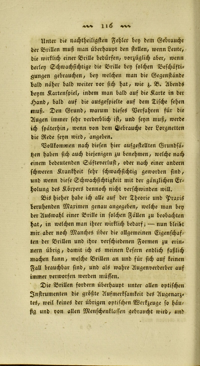 Unter bie nadßttjeitigjBen geiler Bet) bem ©ebraucfye ber Stillen muß man überhaupt ben jlellen, wenn Ceute, bie wirftidj einer drille Bebürfen, vorjüglidfj aber, wenn beriet) 0d)wad)fidj)tige bie drille Bcp folgen £3efd;äftü jungen gebrauchen, Bep melden man bie ©egcnjbänbe Batb näher Batb weiter vor ftd; hatr wie $. 95. 2l6enb$ Bepm Äartenfptet, inbem man Balb auf bie Äarte in ber ^>anb, Batb auf bie audgefpiette auf bem Stifte fe^en muß. £>en @runb, warum biefe$ Verfahren für bie klugen immer fetjr verberblich ifb, unb fepn muß, werbe ich fpäterhin, wenn von bem GjeBraudjje ber Lorgnetten bie 0?ebe fepn wirb, angeben* sBollfommen nach biefen hier aufgeftellten ®vunbfäi £en haben ftd; auch biejenigen $u Benehmen, welche nach einem Bebeutenben 0äftevertuft, ober nach einer anbern ferneren ^ranfßeit fet;r fchwachftchtig geworben ftnb, unb wenn biefe 0chwachfid)tigfeit mit ber gänzlichen (Er- holung be$ Äorperö bennodf) nicht oerfdßwinben will. 33i$ ^)iet)er habe ich alte auf ber üttjeorie unb $>ra;riS Beruhenben 5D?apimen genau angegeben, rnetdje man Bep ber 2tutf wähl einer dritte in fotdßcn gälten $u Beobachten hat, in wetten man ihrer wirflich Bebarf; — nun Bleibt mir aber noch 90?ancße3 über bie allgemeinen (Sigenfdßaf- ten ber drillen unb ihre verriebenen gormen $u er in» uern übrig, bamit ich e$ meinen Lefern enblidfj faßlich madj)en fann, welche drillen an unb für fich auf feinen gall Brauchbar ftnb, unb at$ wahre 2lugenverberBer auf immer verworfen werben müflen. £>ie drillen forbern überhaupt unter allen optifdjen Snftrumenten bie größte ?lufmerffamfeit be$ ?tugenar$* te$, weil Feineö ber übrigen optifeßen S^etf^euge fo hau* ftg unb von alten 9)?enf<hen Haffen gebraucht wirb, unb