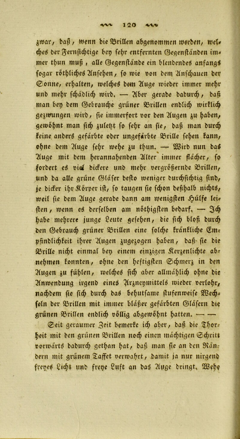 $war/ batl / Wenn bie dritten abgenommen werben/ Wel* cf)e$ ber 5ernficf)tige bep fe(;r entfernten ©egenftdnben im* mer tf>un mufj , affe ©egenftänbe ein Menbenbeä anfangs fogar röttyficf)e$ 2fnfef)en / fo wie oon bem ^infdjauen ber 0onne, ermatten/ wefcfyeS bew 2fuge wieber immer me^r unb mefcr fcfyäblitf) wirb« — ?(ber gerate baburcfj / baf? man bep bem ©ebraucfye grüner dritten enbfidj wirBlicjj gejwmngen wirb/ fie immerfort oor ben kugelt $u tyaben, gewöhnt man fief) $ufefct fo fe£r an fie/ baf man burefr Beine anberS gefärbte ober ungefärbte 33riüe fefjen Bann/ of>ne bem 3fuge fe^r welje $u t(nin. — 5S3irb nun ba$ % Tfuge mit bem f>erannaf)enben 2fBter immer fTac^er/ fo forbert e$ rief tiefere unb mefyr oergröfjernbe Griffen, unb ba alte grüne ©täfer befto weniger burd)ftd)tig fint, je biefer i^r Körper ifl/ fo taugen fie fefjon bef^alb nicfytS/ weif fie bem 2fuge gerabe bann am wenigjten sipüffe fei? fben / wenn e$ berfefben am notfngjten bebarf, — 3$ ]f>abc mehrere junge 2eute gefeften/ bie ftcf> bfpf5 buvdjj ben ©ebrauc^ grüner Griffen eine fofcfje Bränffidje Q£m? pftnbficfjfeit i^rer 2(ugen juge^ogen haben, baf,~ fie bie Griffe nicht einmaf bep einem einzigen Äerjenfic^te ab- ne^men fonnten/ ohne ben fycftigfben @chmer$ in ben ?(ugen $u füllen/ wefcheä fich aber alfmä'f)ficf) ohne bie 2fnwenbung ivgenb eines ^ft^nepmittef^ wieber oerfohr* itad^bem fie fich burdfj ba$ be^utfame jTufenweife $5ech* fefn ber drillen mit immer bfäfer gefärbten ©fäfern bie grünen Prüfen enbfich oöffig abgewohnt Ratten. *—• — 0eit geraumer 3<üt bemerfe ich aber/ bajj bie ^f>or- heit mit ben grünen Griffen noch einen mächtigen 0cf?ritt vorwärts baburcf) getf;an ^at, baf man fie an ben 5)iän- bent mit grünem £affct oerwahrt/ bamit ja nur nirgend fvenep £ich$ unb frepe 2uft an ba$ }ftfge bringt, $ßeh?