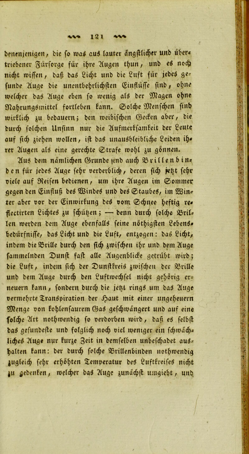 benenjenigen, bie fo wa$ au$ lauter dngjllicher unb über- triebener g'ürferge für ihre Augen tbun, unb e$ noc$ nidjt wiffen, baß baS Cic^t unb bie Cuft für jebeS ge- funbe 21 uge bie unentbe^v(ic^flen (Jtnflüffe fntb* ohne welker bas Auge eben fo wenig als bei* 9)?agen ohne SttabrungSmittel fortleben kann. 0oid)e sD?enfchen ftnb wirfUc^ $u bebauem; ben n?eibifd>ert ©ecken aber, bie burdj folgen Unjtnn nur bie Aufmerffamkeit ber £eute auf ftd) Riehen wollen, ift baS unausbleibliche Reiben ih* rer Augen als eine gerechte 0trafe wohl ju gönnen. Aus bem nämlichen ©runbe |inb aud) 35 r i 11 e n b i xi*. ben für jebeS Auge fe^r oerberblicb, beren ftd; jefct fe^r riefe auf Reifen bebienen, um i^re Augen im 0ommetr gegen ben (Sinfluß beS 3BinbeS unb beS 0taubeS, im $33in* ter aber oor ber (Einwirkung beS rom 0chuee Heftig re* flcctirten CichteS ju fc^ü|en; — benn burch folc^e 95rtf* len werben bem Auge ebenfalls feine nöthigften Sebent* bebürfniffe, baSCicßtunb bie 2uft, entzogen: baS Cicftt, inbem bie Griffe burch ben fleh jwifchen ihr unb bem Auge fammelnben £>un(t fajl alle Augenblicke getrübt wirb; bie Cuft A inbem fich ber T)unftkreiS $wifchen ber 33ritle unb bem Auge burch ben Suftwedjifel nicht gehörig et*= neuern kann, fonbern burd; bie jefet ringS um baS Auge vermehrte Transpiration ber Jpaut mit einer Ungeheuern 50?enge non kohlenfaurem ©aS gefd^ivängert unb auf eine foldjje Art nothwenbig fo oerborben wirb, baß eS felbft baS gefunbefte unb folglich noch oicl weniger ein fchwa'ch* licßeS Auge nur kur$e Seit in bemfelben unbefdjabet auS- fyalten kann: ber burd) folcße Tnillenbinben nothwenbig zugleich fe^r erhöhten Temperatur beS CuftkretfeS nicht ju gebenken, welcher baS Auge $unäch(t umgiebt , unb I
