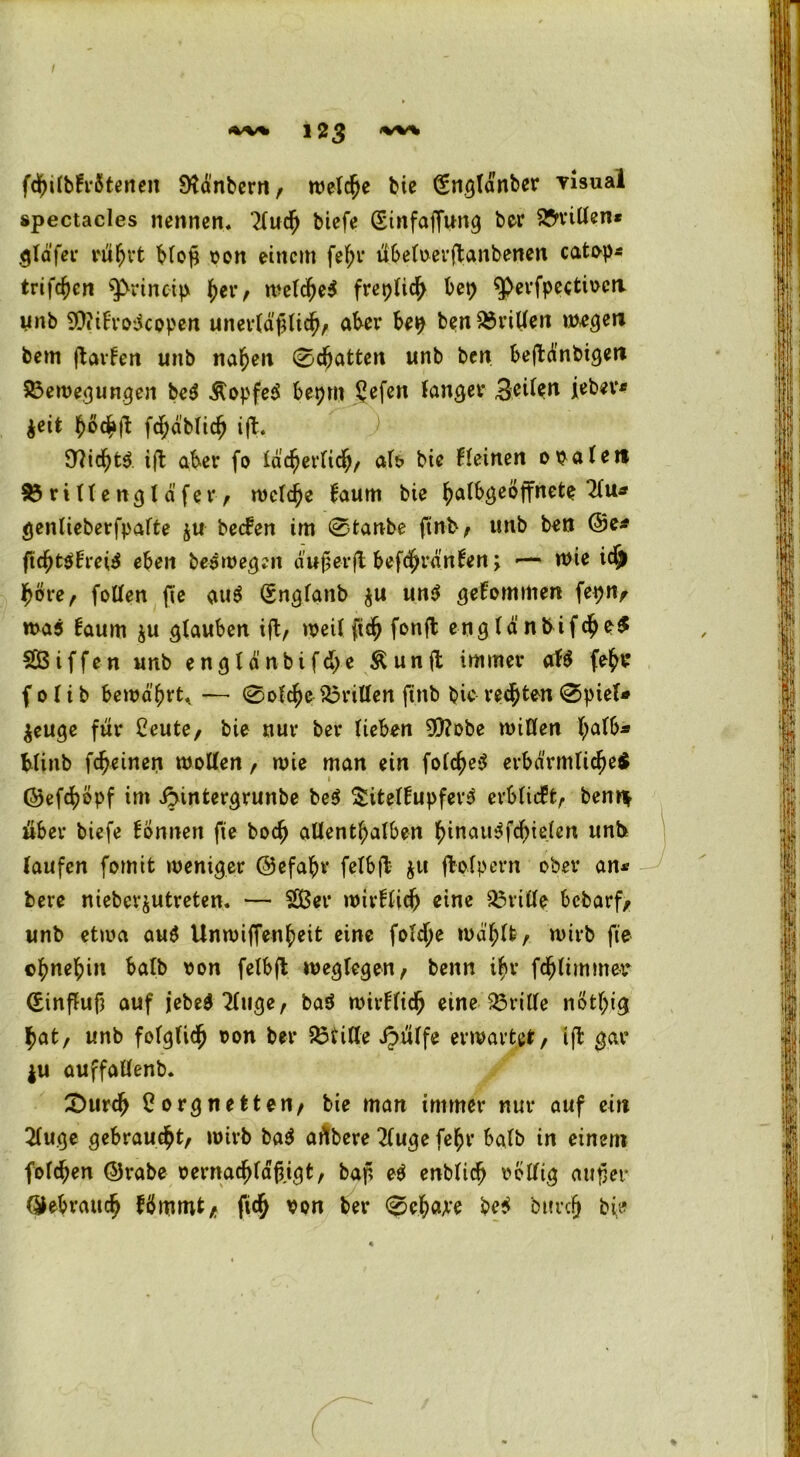fdf)ilb!rötenen Dtanbern, welche bie (Englänber visual spectacles nennen. 21uch biefe (Sinfaffung ber 25n*ißen* gläfer rührt bloß von einem fehr übeloerftanbenen catop* tvi)<f)cn $>rincip her, welche^ freplich bep $perfpeetiocit unb 9)?itro$copen unerläßlich, aker bep ben &rißen wegen bem ftarfen unb nahen 0d(jatten unb ben beftdnbigen 83eroegungen be$ &opfe$ bepm Lefen langer Beilen feber* $eit fwchÜ fchäblich ift. 97icht$ ift aber fo lac^erbid^/ ab bie deinen ovale» 83ri(lengläfer, welche faum bie halbgeöffnete 21u* genlieberfpalte $u be<fen im 0tanbe ftnb, unb ben ©e* ftchtsbrei^ eben bewegen außer fl befchränten; -— wie idj höre, foßen fie au$ (Engfanb $u un$ gekommen fepn, was taum ju glauben ift, weil ftch fonft eng Id nbifche$ SÖiffen unb engldnbifd>e Äunft immer ab fehr f 01 i b bewahrt, — 0ofche $3rißen ftnb bic regten 0piel* $euge für Leute, bie nur ber lieben 9)?obe wißen blinb fcheinen woßen, wie man ein fol<he$ erbärmliche* 1 ©efchöpf im ibmtergrunbe be$ Süteltupfers erblicht, ben» über biefe tonnen fie boch aßenthalben hinau$fcf)ielen unb laufen fomit weniger ©efahr felbft $u ftolpern ober an« bere nieber&utreten. — SSßer wirtlich eine ^riße bcbarf, unb etwa au$ Unwiffenheit eine foldje wählt, wirb fte ohnehin halb von felbft weglegen, benn ihr fchlimmer (Einfluß auf jebed 21uge, ba$ wirtlich eine drille nÖtf;ig hat, unb folglich von ber £3fiße ipülfe erwartet, ift gar ju auffaßenb. £>urch Lorgnetten, bie man immer nur auf ein 21uge gebraucht, wirb ba$ aübere 21uge fehl* halb in einem folchen (5)rabe vernachldß.igt, baß e$ enblich voßig außer (gebrauch fömmt, fich von ber 0ehwe be$ burcß bie (