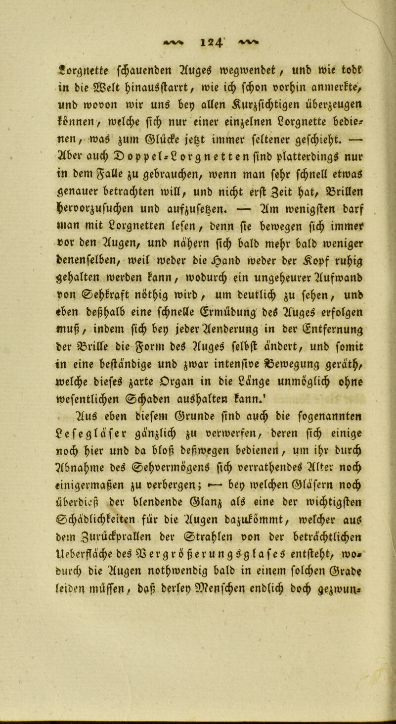 forgnette fchauenben 2luge$ wegwenbefc, unb wie tobt in bie SBeft hinauSftarrt, wie ich fcf)on vorhin anmerfte, imb wovon wir un$ bep allen &ur$fichtigen überzeugen fönnen, welche ftc^ nur einer einzelnen Lorgnette bebie* nen, was zum ©lücfe je&t immer feltener gefehlt. — 2lber auch £)oppet*£orgnetten finb platterbingS nur tn bem galle zu gebrauten/ wenn man fefyr fchneli etwas genauer betrauten will; unb nic^t erft 3*it hat; Stillen hervorzufuchen unb aufzufefcem — 2lm wenigften barf inan mit Lorgnetten lefen, benn fte bewegen fich immer vor ben klugen, unb nähern ftd) halb mehr halb weniger benenfelben, weil weber bie Jpaitb weber ber ^opf ruhig gehalten werben lann, woburch ein ungeheurer 2lufwanb von Sehkraft nöthig wirb; um beutUch zu fehen, unb eben bejjhafb eine fchnetle Ermübung beS 2fuge$ erfolgen muf, inbern ftch bep jeber ^lenberung in ber Entfernung ber Griffe bie gorm be$ ?luges felbfl änbcrt, unb fomit tn eine beftänbige unb zwar intenfive Bewegung geräth; welche biefeS zarte Organ in bie Länge unmöglich ohne wefentlichen (Staben au^halten fann.’ 2lu$ eben biefem Örunbe finb auch bie fogenannten Lefegläfer gänzlich zu verwerfen; beren ftch einige noch h^r nnb ba btof? beft wegen bebienen, um ihr burch Abnahme beS Sehvermögens ftch verrathenbes' Filter noch einigermaßen z« verbergen; *— bep welchen ©fäfern noch überbieß ber blenbenbe @fanz al$ eine ber wichtigen Schdblichleiten für bie klugen ba$ulömmt, welcher aut' bem Bnrücfprallen ber Strahlen von ber beträchtlichen Iteberfläche beS Vergrößerung dg tafeS entgeht, wo* burcl; bie klugen nothwenbig halb in einem folgen @rabe leiben müffen, baf> beriet) Wenfchen enblich hoch gezwutv