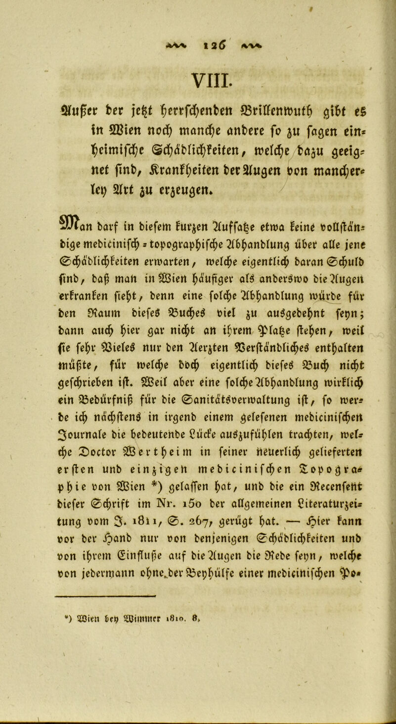 VIII. Qfußcr ber \t%t fjerrfcfyenbett 33riffembiitf> gibt e£ itt SBien nod) manche önbere fo 3« fagen ein* ^ctmtfd)c (Sd)üMid)fetfen, welche ba^ii geeig* net ftnb, ßranf^eifen beruhigen oen mand)er* tet) 2Irt $u crjeu^cn* SD?an bavf in biefem furzen ‘Kuffafce etwa feine voüftd'ns bt<}e mebirinifcb * topo^vap^tfe^e 2fb£anMun$ übet aUe jene 0djdblicf)feiten erwarten, welche eigentlich baran 0cfjulb ftnb, ba$ mah in $C3iert häufiger al$ anber$tvo bie kugelt erfranfen ftc^t, benn eine fotd^c 2lbhanblung würbe für ben fKaum biefeö S3uche$ t>tef $u auSgebehnt fepn; bann auch tyier gar nid^fc an ihrem $>la|e liefen, weil fte fel;r 33iele$ nur ben ?iev$ten 93erftänbliche$ entsaften tnüf$te, für weiche bbch eigentlich biefeö 23uch nid^fc getrieben ijt. SBeil aber eine folche2lbhanblung wivflich ein 23ebürfnif3 für bie 0anität$verwaltung ift, fo wer* be ich nächfienö in irgenb einem gelefenen mebicinifchett Sournafe bie bebeutehbe Cücfe au^ufüf)(en trauten, wek tfyc £>octor e r t £ e i m in feiner neuerlich gelieferten er (Ion unb einzigen mebicinifcfjen &opogra* pfyie von SÖSien *) gefaben hat, unb bie ein SKecenfent biefer 0cf)rift im Nr. i5ö ber allgemeinen 5iteratur$eü tun# vom %. i8n, 0. 267, gerügt hat. — ipier fann vor ber ipanb nur von benjemgen 0cl)dblichfeitcn unb von ihrem <2infTufle auf bie2lugen bie 9?ebe feptt, welche von jebevmann ol;nc.ber £3ephülfe einer ntebicinifchen \ *) tCBien Summier »8m. 0.