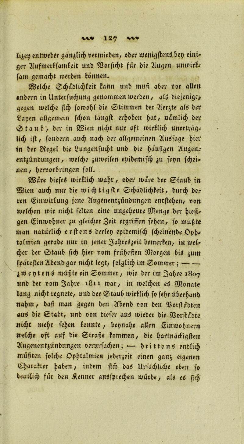 li^cp entmeber ^d'n^tid^ »ermieben, ober weni^ftcndBct> eint* ger 2fufmerffamfeit unb 9Sorftcht für bie 2lugen unmirf* fam gemalt merben können» Selche 0d?abficPeit farm unb muß aber oor allen anbern in Untersuchung genommen mevben, ati biejenige* gegen «reiche ftch fomohl bie Stimmen ber ?ler$te al$ ber Uapen allgemein fdfjon längft erhoben hat, ndmlidj ber 0taub, ber in Sien nicht nur oft mirflich unerträg- lich ifl, fonberit auch nach ber allgemeinen 2lu$fage (net tn ber SKegel bie Cuitgeitfucht unb bie häufigen Eugens entjünbungen, «reiche ^unreifen epibemifch $u fepn fcfeU nen, betmorbringen foll. Säre biefe$ mirflich wahr/ ober märe ber 0taub ttt Sien auch nur bie mistig fl e 0chäblühfeit, burch be* ren (Einmirfung jene ?lugenent^ünbungen entjlehen, oon mclchen mir nicht feiten eine ungeheure 90?enge ber hieft- gen (Einnrohner $u gleicher 3«* ergriffen fehen, fo mühte man natürlich erften$ beriet) epibemifch fcheinenbe Opf* tafmien gerabe nur in jener 3ahre^t bemerfe«, tn wU eher ber 0taub ftch t)iev 00m frül;eflen 9)?orgert bis juttt fpätejlen‘2fbenb gar nicht legt, folglich im 0ommer; ymeptenS mühte ein 0ommer, mie ber im 3ahre 1807 unb ber 00m 3^hVß 1^li mar, in melchen es 9}?onate lang nicht regnete, unb ber 0taub mirflich fo fehr überl;anb nahm, bah man gegen ben 2lbenb tron ben 93orfläbten au$ bie 0tabt, unb oon biefer au$ mieber bie SSorfläbte nicht mehr fehen fonnte, beinahe allen (Einmohnern «reiche oft auf bie 0träfe fommen, bie hm’tndcfigften 2lugenent$ünbungen oeruvfachen; *—• bvittenS enblich mühten folcfe Dphtalmien jeber^eit einen gan$ eigenen (Eharafter habe«/ inbem fidb baS Urfächliche eben fo beutlich für ben Kenner auPfprecfen mürbe/ als et? ftch