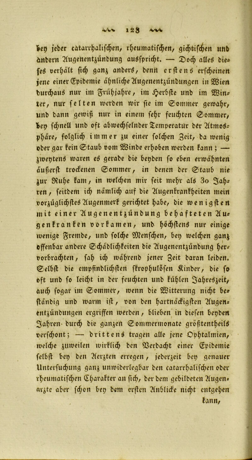12^ ivvi Ut) jeber cätarrhaltfdjen, rl;eumatifchen, gidhtifc^en unb änbern ?lugenent$ünbung auSfpridjt. — £>och alles bie* feS oerhdlt ftd^ gan$ anberS/ benü erftenö erfc^einett jene einer dpibemie ähnliche 2lugenent$ünbungen inS&iert burchauS nur im grühjahre/ im Jjerbfte unb im Sin* Ux, nur fetten werben wir fie im (Sommer gewahr, unb bann gewift nur in einem feljr feuchten (Sommer/ Ibep fd;nell unb oft abwechfelnber Temperatur ber 2ltmo$* pfydre, folglid; immer $u einer foldjen Beit/ ba wenig ober^ar fein Staub eom Sß3inbe erhoben werben fann ; — $wepten$ waren eS gerabe bie bepben fo eben erwähnten duf^erjl troefenen Sommer t in benen ber (Staub nie $ur D?uhe fam, in welchen mir feit mehr alö 3o 3ah* ren, feitbem ich nämlich auf bie 2lugenfranfheiten mein oor*üglichfte$ 2lugenmerf 5eridjtet habe, bie w e n i g ff e tt mit einer 2lugenent$ünbung behafteten 21 u* genfranfen oorfamett, unb hö^ftenS nur einige wenige grembe, unb fotdje 93?enfchen, bep welchen ganj offenbar anbere Schdblid)fciten bie 2fugenent$ünbung §ex* oorbradjteit, fah ich wä'hrenb jener Beit baran (eiben* Setbfi: bie empfmbfii$fiert f^rophu^fen Äinber, bie fo Oft unb fo (eicht in ber feuchten unb fühlen 3ahre$$ett/ auch fogar im Sommer/ wenn bie Witterung nicht be* ftänbig unb warm ift r oon ben hövtndcfigffen 2lugen* entyünbungen ergriffen werben / blieben in biefen bepbett 3ahven burch bie ganjert Sommermonate grofHentheilS oerfchont; — brittenS tragen a((e jene Ophtatmien/ welche juweilen wirflidh ben $3erbacht einer dpibemie fclbft bep ben 2fer$tett erregen, jeber^eit bet; genauer Unterfuchung ganj unwiberlcgbar ben catarrl;alifchen ober rheumatifd;en dh^rafter an fich, ber bent gebilbeten ?lugen* avjte aber fd;on bep bent erften 2lnblicfe nicht entgehen fanti;
