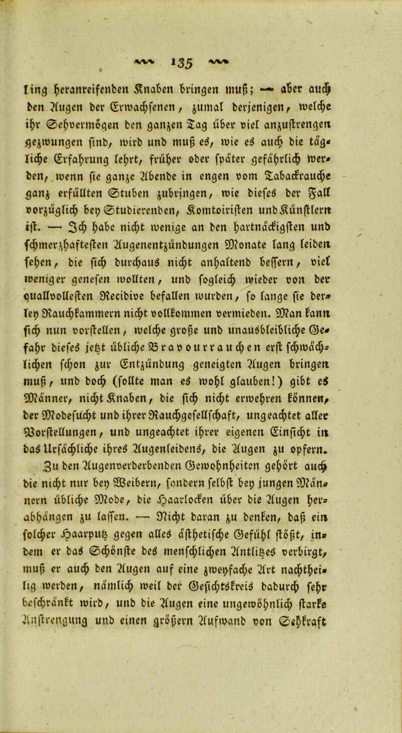 ling heranreifenben Knaben Bringen muß; —* aber auch ben 3(ugen ber (Erwacßfenen, jumal berjenigen, welche ißr (Sehvermögen fcen ganzen Sag über vier an^uftrengen gezwungen fütb, wirb unb muß eS, wie e$ auch bie tag« ließe (Erfahrung fcl;rt, früher ober fpater gefährlich wer* ben, wenn fic ganje 2lbenbe in engen vom Sabackraucße gan$ erfüllten Stuben jubringen, wie biefeS bev Satt vorzüglich bepStubiercnben, Äomtoiriften unb^ünftlern ijl. — 3cß habe nic^>t wenige an ben l^avtnäc^igften unb fc^mer^afteften ifugenent^ünbungen 9)?onate lang leibeit feßen, bie fuß burd)au$ meßt anßaltenb beflem, viel weniger genefeit wollten, unb fogleicß wieber von bet* quallvollejfen Dtecibivc befallen würben, fo lange fte ber* lei) SKaucßtammcrn nid^t vollkommen vermiebeiu 9)?an kamt fieß nun Vorteilen, welche große unb unausbleibliche @e* fahr biefeS je&t übliche Bravour rauchen erjl feßmaeß« liehen fchon $ur (Entjünbung geneigten Gingen bringen muß, unb boch (follte man e$ wohl glauben!) gibt e$ Banner, nid;t Knaben, bie fteß nicht erwehren können, ber 9)?obefucßt unb ihrer ‘ftaucßgefellfchaft, ungeachtet aller Vorstellungen, unb ungeachtet ihrer eigenen (Einficht in ba$ Urfacßticße i^ve^ 2lugenleibertS, bie kugelt $u opfern. 3u ben 2lugenverberbenben (Gewohnheiten gehört auch bie nicht nur bep Sßeibern, fonbern felbft bep jungen 93?ä'na nern übliche SOfobe, bie Haarlocken über bie klugen ^ev- abhängen z« taffen* — 97id>t baran zu benken, baß ein folcßer HaarPUfe gegen alles ä’jlhetifcße @efüßl flößt, in* tem er baS Scßönfte beS menfcßlicßen ‘2intlif?eS verbirgt, muß er auch ben klugen auf eine jwepfad;e 2lrt naeßthei* lig werben, nämlich weil ber ©eficßtSkreiS babureß feßr bcfchrä’nkt wirb, unb bie 2lugen eine ungewöhnlich ftarke ^nßrengung unb einen großem 2fufwanb von Süßkraft y