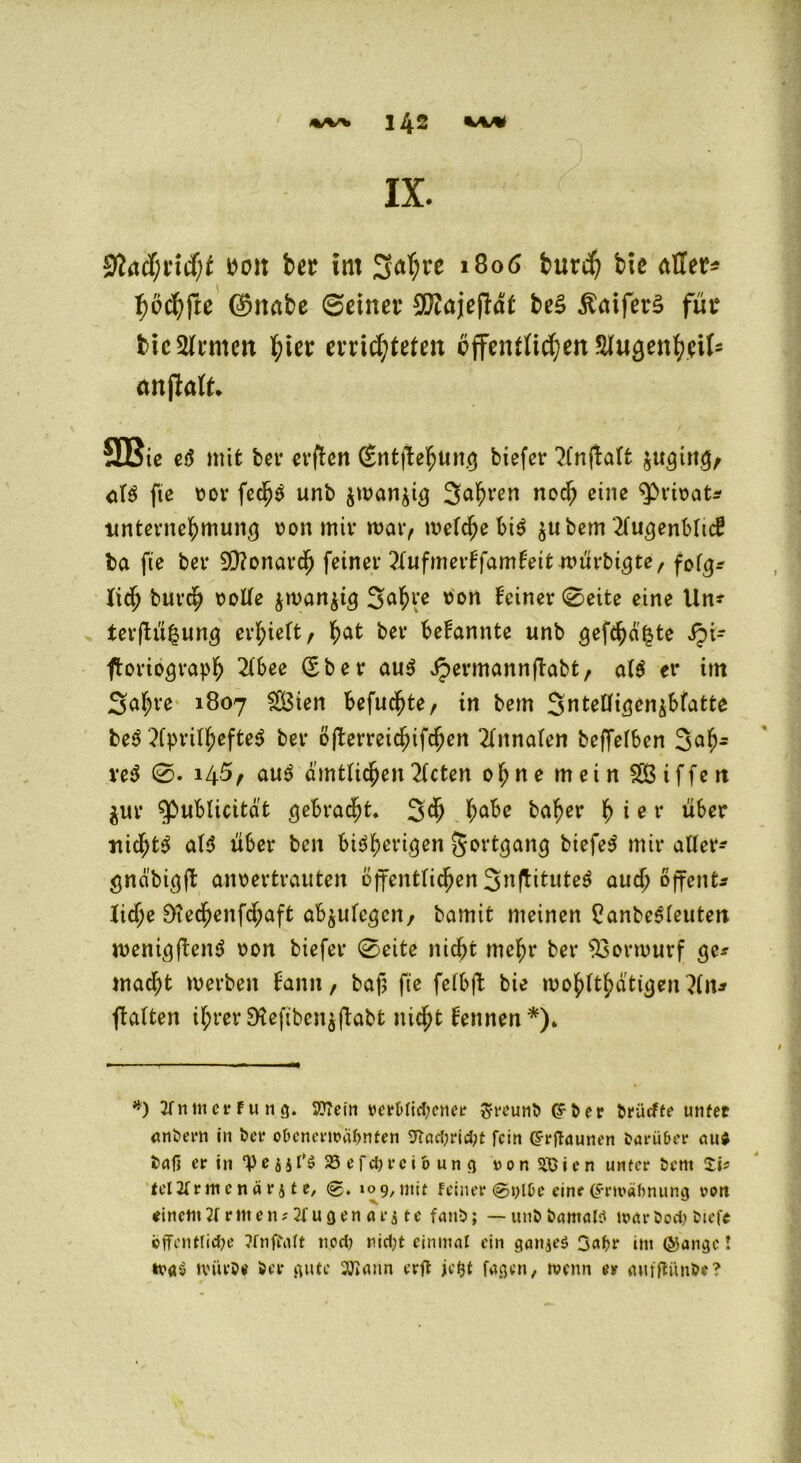 IX. mx bcr int 3a^re 1806 burd) bte aller* i)ochfte $mtbß ©einet* $?ajejlöt be§ ßatferS für bic Renten ^ier mieteten öffentlichen Slugenheil5 anftaft* SBie c<5 mit ber erflen (Sntflehung biefer ?lnj!alt $uging, <tB fie ror fedjS unb $wan$ig Salven nod; eine ^Prirat* Unternehmung ron mir mar, welche bis $ubem 2lugenbltd? ba fie ber Monarch feiner ZufmevifamfoitxvÜYbiQte, folg* tief) burch rolle $n>an$ig 3ahre ron feiner ©eite eine Un? terftü^ung erhielt, hat ber bekannte unb gefehlte ipi- ftoriograph 2lbee (Eber aus Jpermannftabt, als er im 3af)re 1807 $3ien befuc^te, in bem Sntelligenibfatte beS 2CpriI^efte^ ber öjterreidnfcfjen Annalen beffelben 3afj- veS 145, auS amtlichen mieten ohne mein 28 if fett $ur ^ßublicitat gebracht. 3^ ha^c baher h i e r über nichts als über ben bisherigen Fortgang biefeS mir aller* gnd'bigft anoertrauten öffentlichen 3nfHtuteS aud; offent^ liehe D?echenfd;aft ab^ulcgcn/ bamit meinen 8anbeSleutett wenigftenS ron biefer ©eite nicht mehr ber 23ormurf ge* macht werben fann, bafj fie felbjt bie wohltätigen }ln* ftalten ihrer SKeftbenjfbabt nicht lennen*). *) 2fnm er f u n g. 9??etn vert>lid;cner $-reuni> (ffcer triieffe unfee andern in fcer o&cnermäOnten 9Tad;rid;t fein Cfrgaunen fcarü&er au$ tag er in “V f jjl’ä 58 efdjrcio un g von StO i e n unter tem Si? tel2frmcnärs t e, %. 109, mit feiner ©ylfce eine (Srtväftnung von einem2f ritten;2lugen ar$ te fan5>; — unttamaW maröod> tuefe ©ffentlicfye ?fnfi\tft n,od) »iid)t einmal ein ganjeS ßafcr int ©angc! tva$ tvüeöe Ser gute 2Jiann erg jetjt faßen, wenn er anfgünSe?