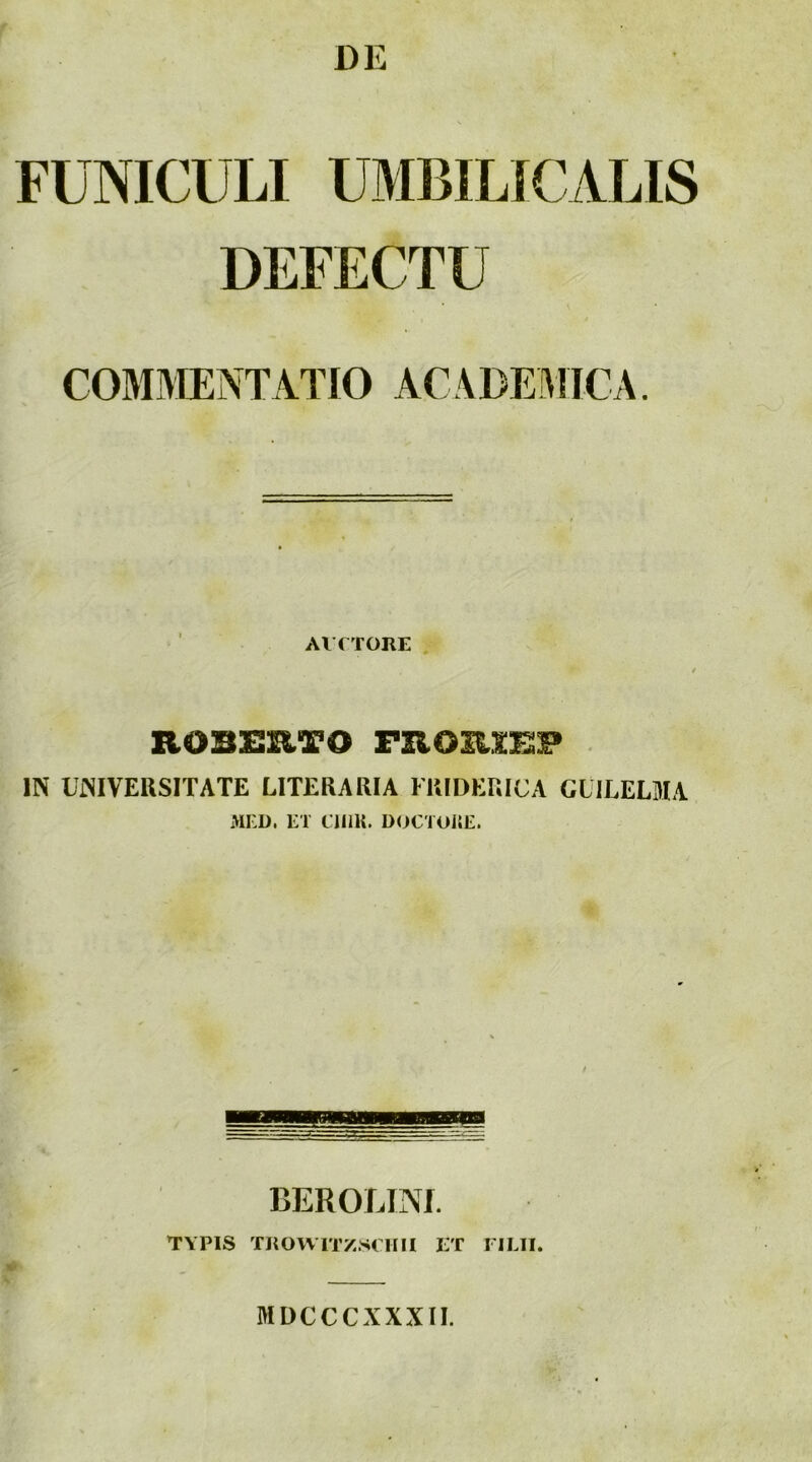 DE FUNICULI UMBILICALIS DEFECTU COMMENTATIO ACADEMICA. AVfTORE hobhhto . IN UiMVERSITATE LITERARIA FRIDERICA GLILELMA MI:D. LT CIIIK. D<)CTUi;E. BEROLINf. TYPIS TKOVVTTZ.SCHII ET FILII. MDCCCXXXII.