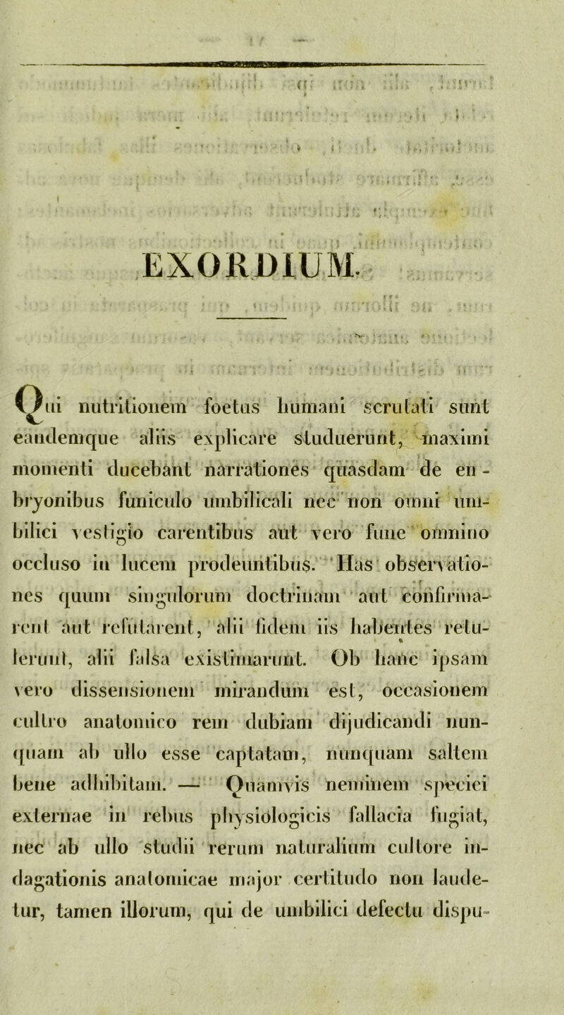 {? . i ( < • t * 1 Oui niitritioiiem foetas liumanl scrutaii simt eandemque aliis explicare sUidaernnt, inaxliui momenti ducebant narrationes qiiasdam de en - bryonibus funiculo umbilicali iicc'non omni um- bilici Acsti^rio carentibus aut vero fune omnino O occluso in lucem prodeuntibus. ‘Has obseiTatio- nes quum singulorum doctrinam aut coinfirina-^ reid aut rernlarcnt, alii lidem iis habentes retu- % leriinl, alii falsa existimarunt. Ob hanc ipsam vero dissensionem mirandum est, occasionem cultio anatomico rem dubiam dijudicandi nun- ([uam ab ullo esse captatam, nun([uam saltem bene adbibitam. — ' Onamvis neminem speciei externae in rebus physiologicis fallacia fugiat, nec ab ullo stiiilii rerum naturalium cultore in- dagationis analomicae major certitudo non lautle- tur, tamen illorum, qui de umbilici defectu dispu-