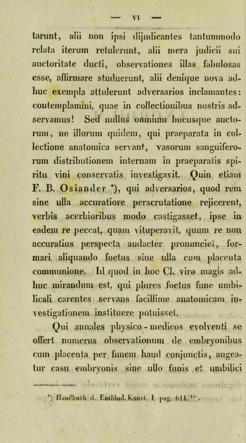 lanint, alii non ipsi dijudicantes tantummodo relata iterum retuleruni:, alii mera judicii sui auctoritate ducti, observationes illas fabulosas esse, affirmare studuerunt, alii denique nova ad- liuc exempla attulerunt adversarios inclamantes: contemplamini, quae in collectionibus nostris ad- servamus! Sed nullus oriinium hucusque aucto- rum, ne illorum quidem, qui praeparata in col- lectione anatomica servant, vasorum sangulfero- rum distributionem internam in praeparatis spi- ritu vini conservatis investigavit. Quin etiam F. B, Osiander *), qui adversarios, quod rem sine ulla accuratiore perscrutatione rejicerent, verbis acerbioribus modo castigasse!, ipse in eadem re peccat, quam vituperavit, quum re non accuratius perspecta audacter pronunciet, for- mari aliquando foetus sine ulla cum placenta communione. Id quod in hoc Cl, viro magis ad- huc mirandum est, qui plures foetus fune umbi- licali carentes servans facillinie anatomicam in- vestigationem instituere potuisset, Qui annales physico - medicos evolventi se offert numerus observationum de embryonibus cum placenta per funem haud conjunctis, augea- tur casu embryonis sine ullo funis et umbilici *) ilaiiilfjucli »1. Eiitbiml. Kuiisl, I, 011.*'')