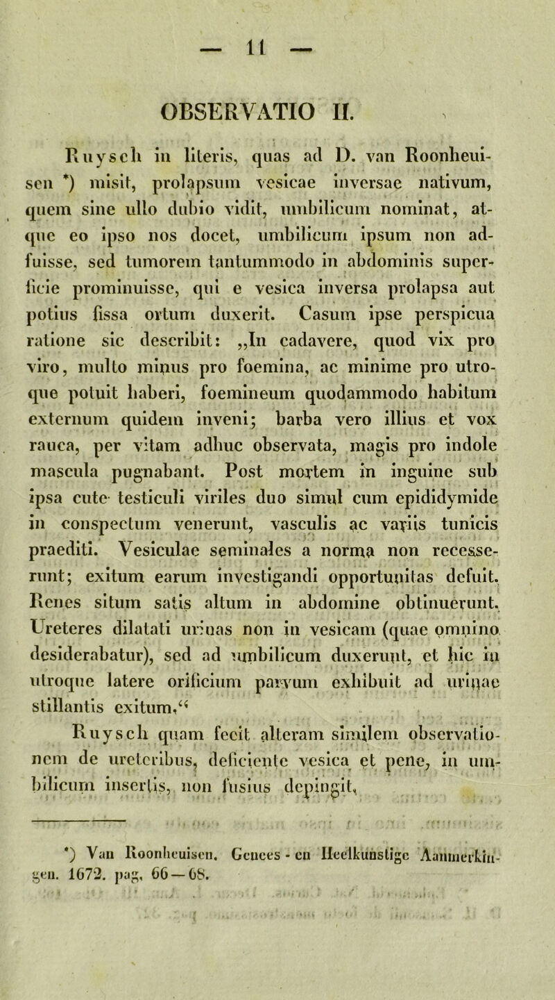 ll OBSERVATIO II. Ruyscli iii literis, quas ad D. van Roonheiii- seu *) misit, prolapsum vesicae inversae nativum, quem sine ullo dubio vidit, undjlllcum nominat, at- que eo ipso nos docet, umblllcLmi ipsum non ad- fuisse, sed tumorem tantummodo in abdominis super^ iicle prominuisse, qui e vesica inversa prolapsa aut potius fissa ortum duxerit. Casum ipse perspicua ratione sic describit: „In cadavere, quod vix pro viro, multo mlpiis pro foemina, ac minime pro utro- que potuit liaberl, foemineum quodammodo habitum externum quidem inveni; barba vero illius et vox rauca, per vitam adhuc observata, magis pro indole mascula pugnabant. Post mortem in inguine sub ipsa cute testiculi viriles duo simul cum epididymide in conspectum venerunt, vasculis ac variis tunicis praediti. Vesiculae seminales a norma non recesse- runt; exitum earum investigandi opportunitas defuit. Renes situm salis altum in abdomine obtinuerunt. Ureteres dilatati iirluas non in vesicam (quae omnino desiderabatur), sed ad umbilicum duxerunt, et hic ia utroque latere orificium parvum exhibuit ad urinae stillantis exitum, Ruyscb quam fecit altci’am similem observatio- nem de ureteribus, deliciente vesica et pene, in uin- bllicum inserlls, non fusius depingit, *) Vau lioonlicuisen. Ccuces - cu lleelkuosligc AaniiJcrUii- gt-n. 1C72. j)iig, 66 —OS.