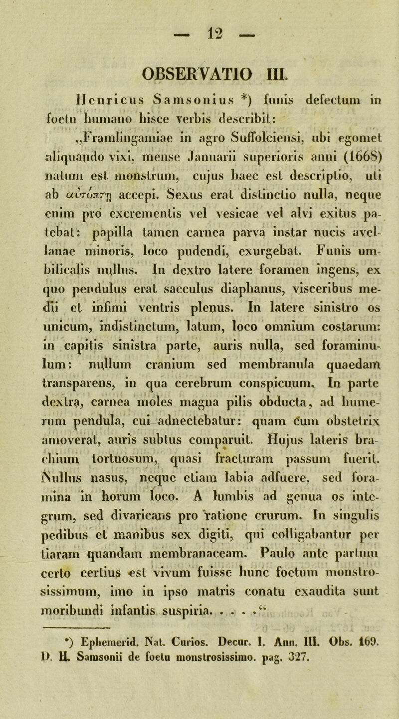 OBSERVATIO IU. IJenriciis Samsoiiius *) funis dcfeclum in foclu humano hisce verbis describit: ,.Framlingainiae in agro Suffolciensi, ubi egomet aliquando vixi, mense Januarii superioris anni (166S) iialum est monstrum, cujus haec est descriptio, uti ab avTonrri accepi. Sexus erat distinctio nulla, neque enim pro excrementis vel vesicae vel alvi exitus pa- tebat: papilla tamen carnea parva instar nucis avel- lanae minoris, loco pudendi, exurgebat. Funis um- bilicalis nullus. In dextro latere foramen ingens, ex quo pendulus erat sacculus diaphanus, visceribus me- dii et infimi ventris plenus. In latere sinistro os unicum, indistinctum, latum, loco omnium costarum: in capitis sinistra parte, auris nulla, sed foraminu- lum: nullum cranium sed membranula quaedam. Iransparens, in qua cerebrum conspicuum., In parte dextra, carnea moles magna pilis obducta, ad hume- rum pendula, cui adnectebatur: quam (5uin obstetrix amoverat, auris sublus comparuit. Hujus lateris bra- chium tortuosum, quasi fracturam passum fuerit. iSullus nasus, neque etiam labia adfuere, sed fora- mina in horum loco. A lumbis ad genua os inte- grum, sed divaricans pro 'ratione crurum. In singulis pedibus et inanibus sex digiti, qui colligabantur per tiaram quandain membranaceam. Paulo ante parium certo certius ^est vivum fuisse hunc foetum monstro- sissimum, imo in ipso matris conatu exaudita sunt moribundi infantis suspiria *) Epliemcrid. Nat. Curios. Decur. 1. Aiiii. 111. Obs. 169. D. U. Samsonii de fuclu moiistrosissiino. pag. 327.