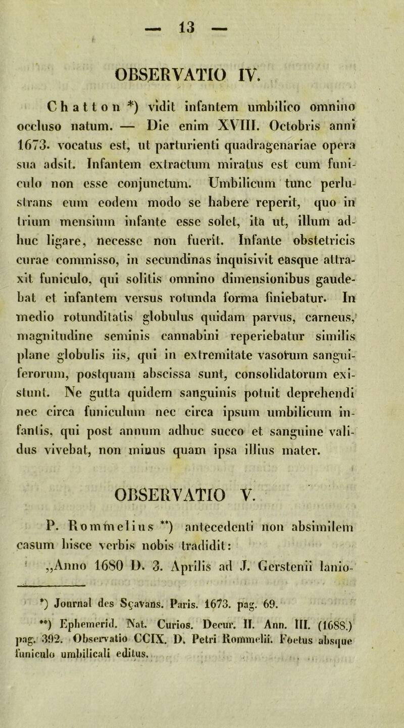 OBSERVATIO IV. C h a 11 o n *) vidit infantem umbilico omnino oecUiso natum. — Die enim XVIII. Octobris anni 1673. vocatus est, ut parturienti quadragenariae opera sua adsit. Infantem extractum miratus est cum fimi- ciilo non esse conjunctum. Umbilicum tunc perlu- slrans eum eodem modo se habere reperit, quo in Iriiim mensium Infante esse solet, Ita ut, illum ad- huc ligare, necessc non fuerit. InfaiUe obstetricis curae commisso, in secundinas inquisivlt easque attra- xit funiculo, qui solitis omnino dimensionibus gaude- bat et Infantem versus rotunda forma finiebatur. In medio rotunditatis globulus quidam parvus, carneus, magnitudine seminis cannabini reperlebatur similis plane globulis lis, qui in extremitate vasolum sangul- ferorum, postquam abscissa sunt, consolidatorum exi- stunt. Ne gutta quidem sanguinis potuit deprehendi nec circa funiculum nec circa ipsum umbilicum in- fantis, qui post annum adhuc succo et sanguine vali- dus vivebat, non minus quam ipsa illius mater. OBSERVATIO V. P. Rommelius **) antecedenti non absimilem casum hisce verbis nobis tradidit: ■ „Ajmo 1680 D. 3. Aprilis ad J. Gerstenll lanio- •) Journal des ScaVaUs. Paris. 1673. pag, 69. **) KpheiTieriil. Nat. Curios. Decur. II. Ann. lII. (1688.) ]»ag. 392. Obsei*vatio CCIX. D. Petri RoiUinelii. F Oelus abs(|ue 1'uniculo umbilicali editus.