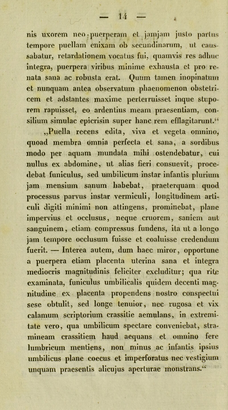 nis uxorem neo-puerperam el. jnmjam juslo parliis tempore puellam enixam ob secuiiclInorum, ut caus- sabatur, retardationem vocatus fui, cpiamvis res adhuc integra, puerpera viribus minime exhausta et pro re- nata sana ac robusta erat. Quum tamen inopinatum et nunquam antea observatum phaenomenon obstetri- cem et adstantes maxime perterruisset inque stupo- rem rapuisset, eo ardentius meam praesentiam, con- silium simulae epicrisin super hanc rem efflagitarunt.^ „Puella recens edita, viva et vegeta omnino, quoad membra omnia perfecta et sana, a sordibus modo per aquam mundata mihi ostendebatur, cui nullus ex abdomine, ut alias fieri consuevit, proce- debat funiculus, sed umbilicum instar infantis plurium jam mensium sanum habebat, praeterquam quod processus parvus instar vermiculi, longitudinem arti- culi digiti minimi non attingens, prominebat, plane impervius et occlusus, neque cruorem, saniem aut sanguinem, etiam compressus fundens, ita ut a longo jam tempore occlusum fuisse et coaluisse credendum fuerit. — Interea autem, dum haec miror, opportune a puerpera etiam placenta uterina sana et integra mediocris magnitudinis feliciter excluditur; qua rite examinata, funiculus umhilicalis quidem decenti mag- nitudine ex placenta propendens nostro conspectui sese obtulit, sed longe tenuior, nec rugosa et vix calamum scriptorium crassitie aemulans, in extremi- tate vero, qua umbilicum spectare conveniebat, stra- mineam crassitiem haud aequans et omnino fere lumbricum mentiens, non minus ac Inlantis ipsius umbilicus plane coecus et imperforatus nec vesiigium unquam praesentis allcujus aperturae monstrans.^
