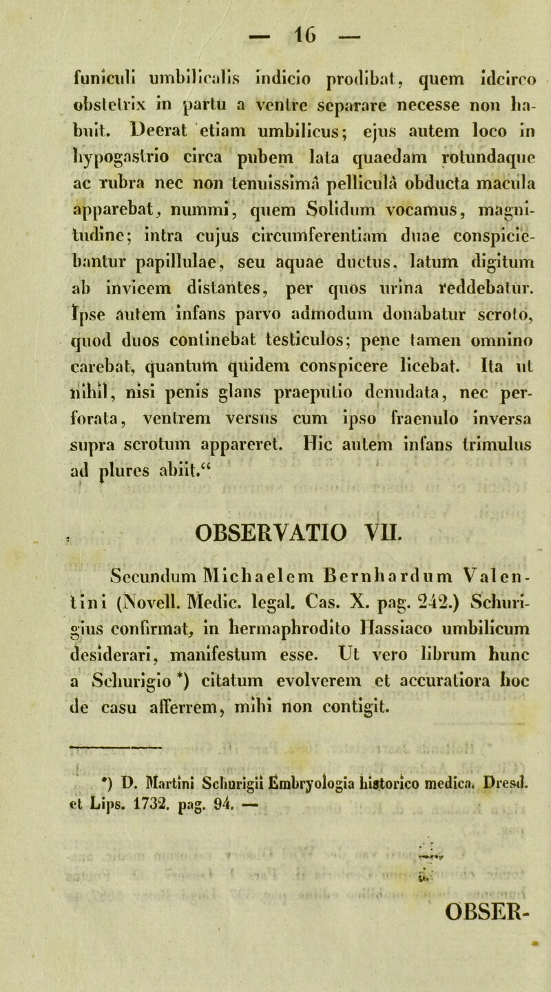 funiculi umbilicalis indicio prodibat, quem Idcirco obslclrix in partu a venire separare necesse non ha- buit. Deerat etiam umbilicus; ejus autem loco in hypogastrio circa pubem lata quaedam rotundaque ac Tubra nec non tenuissima pellicula obducta macula apparebat, nummi, quem Solidum vocamus, magni- liidine; intra cujus circumferentiam duae conspicie- bantur papilliilae, seu aquae ductus, latum digitum ab invicem distantes, per quos urina reddebatur. Ipse autem infans parvo admodum donabatur scroto, quod duos continebat testiculos; pene tamen omnino carebat, quantum quidem conspicere licebat. Ita ut nihil, nisi penis glans praeputio denudata, nec per- forata, ventrem versus cum ipso fraenulo inversa supra scrotum appareret. Hic autem infans trimulus ad plures abiit.‘‘ OBSERVATIO VII. Secundum Mlchaelem Bernhardum Valen- tini (Novell. Medie, legal. Cas. X. pag. 242.) Schuri- gius confirmat, in hermaphrodito llassiaco umbilicum desiderari, manifestum esse. Ut vero librum hunc a Schurigio *) citatum evolverem et accuratiora hoc de casu afferrem) mihi non contigit. *) D. Martin! Scliurigii JSmbryologia historico medica. Dresd. et Lips. 1732. pag. 94. — OBSER-