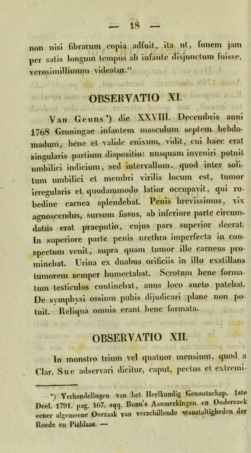 non nisi fibrarum copia adfuit, ita ut, funem jam per satis longunl tempus ab infante disjunctum fuisse, veroslmillimum videatur.^ OBSERVATIO XI. Vaii Geuns*) die XXVIII. Decembris anni 1768 Groningae infantem masculum «epiem hebdo- madum, bene et valide enixum, vidit, cui haec erat singularis partium dispositio: nusquam inveniri potuit umbilici indicium, sed intervallum, qnod inter soli- tum umbilici et membri virilis locum est, tumor irregularis et quodammodo lallor occupavit, qui ru- bedine carnea splendebat. Penis brevissimus, vix agnoscendus, sursum fissus, ab inferiore parte circum- datus erat praeputio, cujus pars superior deerat. In superiore parte penis urethra imperfecta in con- spectum venit, supra quam tumor ille caineus pio- minebat. Urina ex duabus orificiis in illo exstillans tumorem semper humectabat. Scrotum bene forma- tum testiculos continebat, anus loco sueto patebat. De symphysi ossium pubis dijudicari plane non po- tuit. Reliqua omnia erant bene formata. OBSERVATIO XII. In monstro trium vel quatuor mensium, quod a Clar. Sue adservari dicitur, caput, pectus et extremi- •) Verhandellngcn van lict Ilcelkundig Genootscliap. Isle Dcel. 1791. pag. 167. sqq. Bonns Aanracrkingen en Oiiderzoek eener algemeene Oorzaak yan verschillendc wanslalliglieden der Roede en Pisblaas. —•