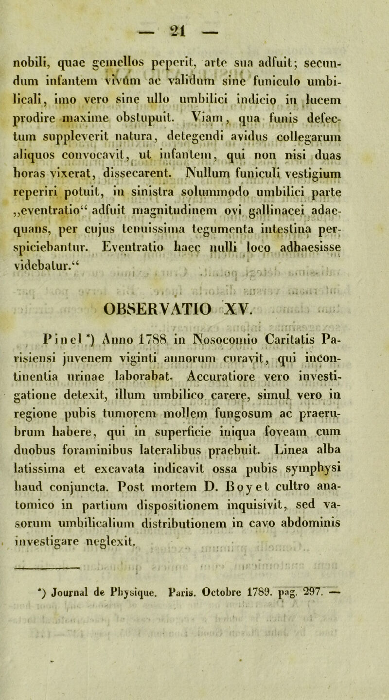 nobili, quae gemellos peperit, arto sua adfuit; secun- dum infantem vivAm ac validum sine funiculo umbi- licali, imo vero sine ullo umbilici indicio in lucem prodire maxime obstupuit. Viam, qua funis defec- tum suppleverit natura, detegendi avidus collegarum aliquos convocavit,^ ut infantem, qui non nisi duas horas vixerat, dissecarent. INullum funiculi vestigium reperiri potuit, in sinistra solummodo umbilici parte „eventratio“^ adfuit magnitudinem ovi, gallinacei adae- quans, per cujus tenuissima tegumenta intestina per- spiciebantur. Eventratio haec nulli loco adhaesisse vidcbalur.‘‘ OBSERVATIO XV. Pinei) Anno 1788 in Nosocomio Caritatis Pa- risiensi juvenem viginti annorum curavit, qui incon- tinentia urinae laborabat. Accuratiore vero investi- gatione detexit, illum umbilico carere, simul vero in regione pubis tumorem mollem fungosum ac praeru- bruin habere, qui in superficie iniqua foveam cum duobus foraminibus lateralibus praebuit. Linea alba latissima et excavata indicavit ossa pubis symphysi haud conjuncta. Post mortem D. Boyet cultro ana- tomico in partium dispositionem inquisivit, sed va- sorum umbilicalium distributionem in cavo abdominis investigare neglexit. Journal de Phjrsitiue. Paris. Octobre 1789. j»ag, 297. —